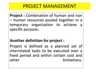 PROJECT MANAGEMENT
Project : Combination of human and non
– human resources pooled together in a
temporary organization to achieve a
specific purpose.
Another definition for project :
Project is defined as a planned set of
interrelated tasks to be executed over a
fixed period and within certain cost and
other limitations.
 