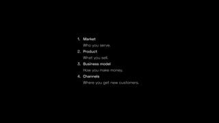1. Market
Who you serve.
2. Product
What you sell.
3. Business model
How you make money.
4. Channels
Where you get new customers.
 