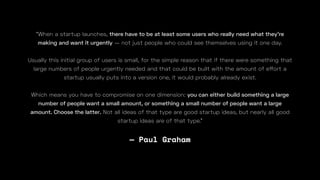 — Paul Graham
“When a startup launches, there have to be at least some users who really need what they're
making and want it urgently — not just people who could see themselves using it one day.
Usually this initial group of users is small, for the simple reason that if there were something that
large numbers of people urgently needed and that could be built with the amount of e
Which means you have to compromise on one dimension: you can either build something a large
number of people want a small amount, or something a small number of people want a large
amount. Choose the latter. Not all ideas of that type are good startup ideas, but nearly all good
startup ideas are of that type.”
 