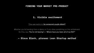 FINDING YOUR MARKET PRE-PRODUCT
“The real metric is ‘do someone’s pupils dilate?’
Whether you’re handing them a demo or if you drew something on the whiteboard.
Do they say, ‘You’re not leaving’ or ‘Where have you been all of my life?’”
— Steve Blank, pioneer Lean Startup method
1. Visible excitement
 