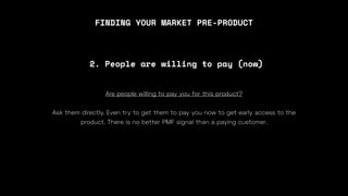 FINDING YOUR MARKET PRE-PRODUCT
Are people willing to pay you for this product?
Ask them directly. Even try to get them to pay you now to get early access to the
product. There is no better PMF signal than a paying customer.
2. People are willing to pay (now)
 