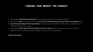 1. Find at least 100 potential customers that are representative of the target audience.
2. Ask each to rank your idea or prototype out of 10 on how likely they are to put down a cash deposit for it.
3. Count the percentage of 9-10 respondents. That gets you an idea the market share you appeal to and
therefore how big your idea is,
4. Understand what makes the 9s-10s di
ff
erent from the others. What do they have in common that is
di
ff
erent from the others? Use that insight to
fi
nd more of those people.
↺ Rinse and repeat.
FINDING YOUR MARKET PRE-PRODUCT
 