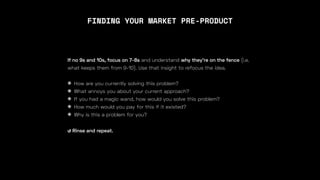 FINDING YOUR MARKET PRE-PRODUCT
If no 9s and 10s, focus on 7-8s and understand why they’re on the fence (i.e.
what keeps them from 9-10). Use that insight to refocus the idea.
❋ How are you currently solving this problem?
❋ What annoys you about your current approach?
❋ If you had a magic wand, how would you solve this problem?
❋ How much would you pay for this if it existed?
❋ Why is this a problem for you?
↺ Rinse and repeat.
 