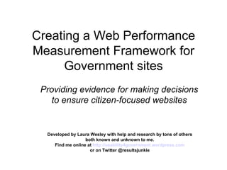 Creating a Web Performance Measurement Framework for Government sites Providing evidence for making decisions to ensure citizen-focused websites Developed by Laura Wesley with help and research by tons of others both known and unknown to me. Find me online at  http://usability4government.wordpress.com or on Twitter @resultsjunkie  