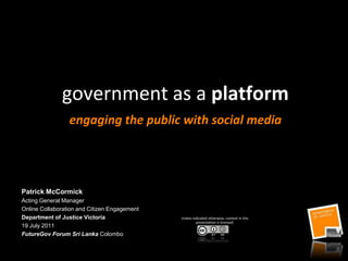 government as a platform engaging the public with social media Patrick McCormick Acting General Manager Online Collaboration and Citizen Engagement Department of Justice Victoria  19 July 2011  FutureGov Forum Sri Lanka Colombo Unless indicated otherwise, content in this presentation is licensed: 