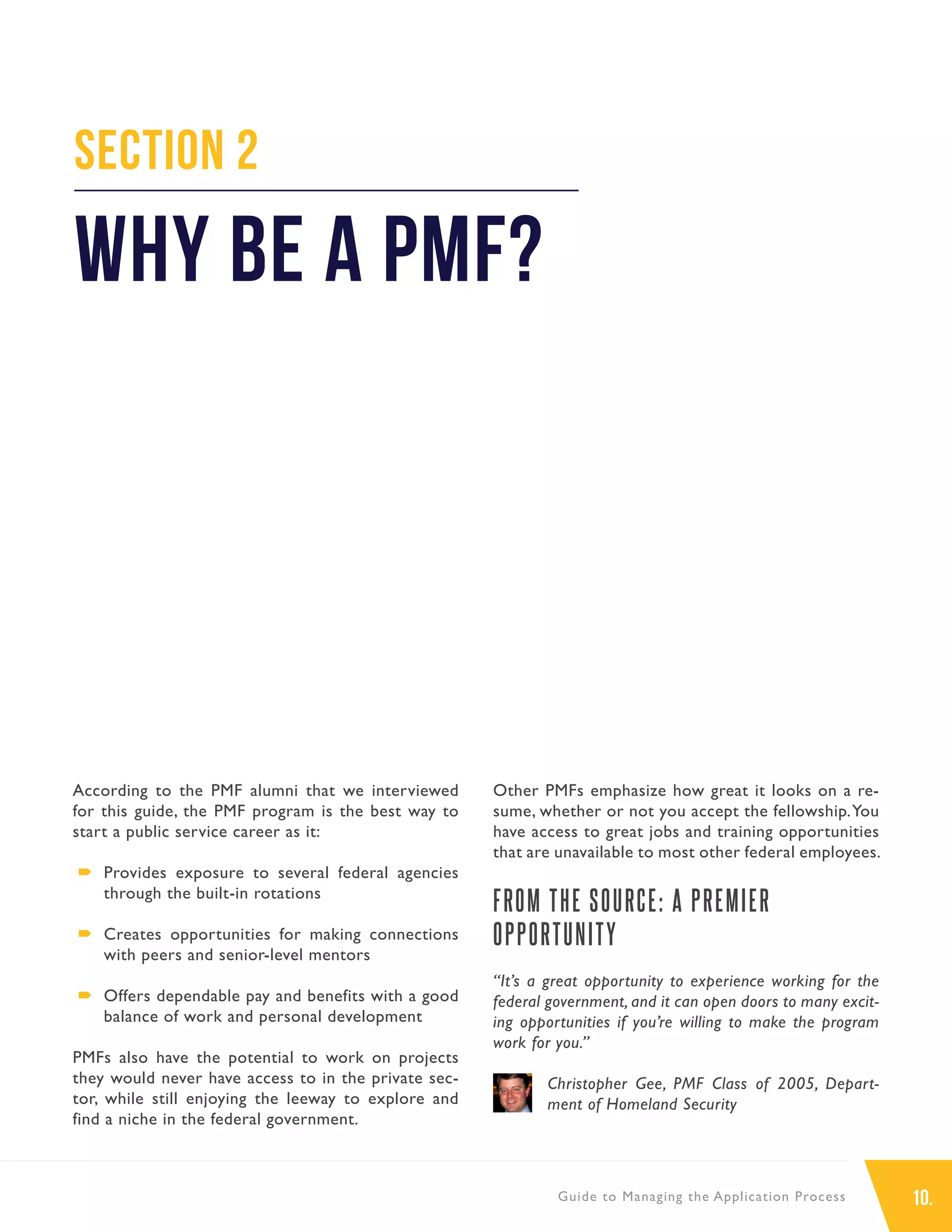 10.Guide to Managing the Application Process
According to the PMF alumni that we interviewed
for this guide, the PMF program is the best way to
start a public service career as it:
´´ Provides exposure to several federal agencies
through the built-in rotations
´´ Creates opportunities for making connections
with peers and senior-level mentors
´´ Offers dependable pay and benefits with a good
balance of work and personal development
PMFs also have the potential to work on projects
they would never have access to in the private sec-
tor, while still enjoying the leeway to explore and
find a niche in the federal government.
Other PMFs emphasize how great it looks on a re-
sume, whether or not you accept the fellowship.You
have access to great jobs and training opportunities
that are unavailable to most other federal employees.
FROM THE SOURCE: A PREMIER
OPPORTUNITY
“It’s a great opportunity to experience working for the
federal government, and it can open doors to many excit-
ing opportunities if you’re willing to make the program
work for you.”
Christopher Gee, PMF Class of 2005, Depart-
ment of Homeland Security
Section 2
Why Be a PMF?
 