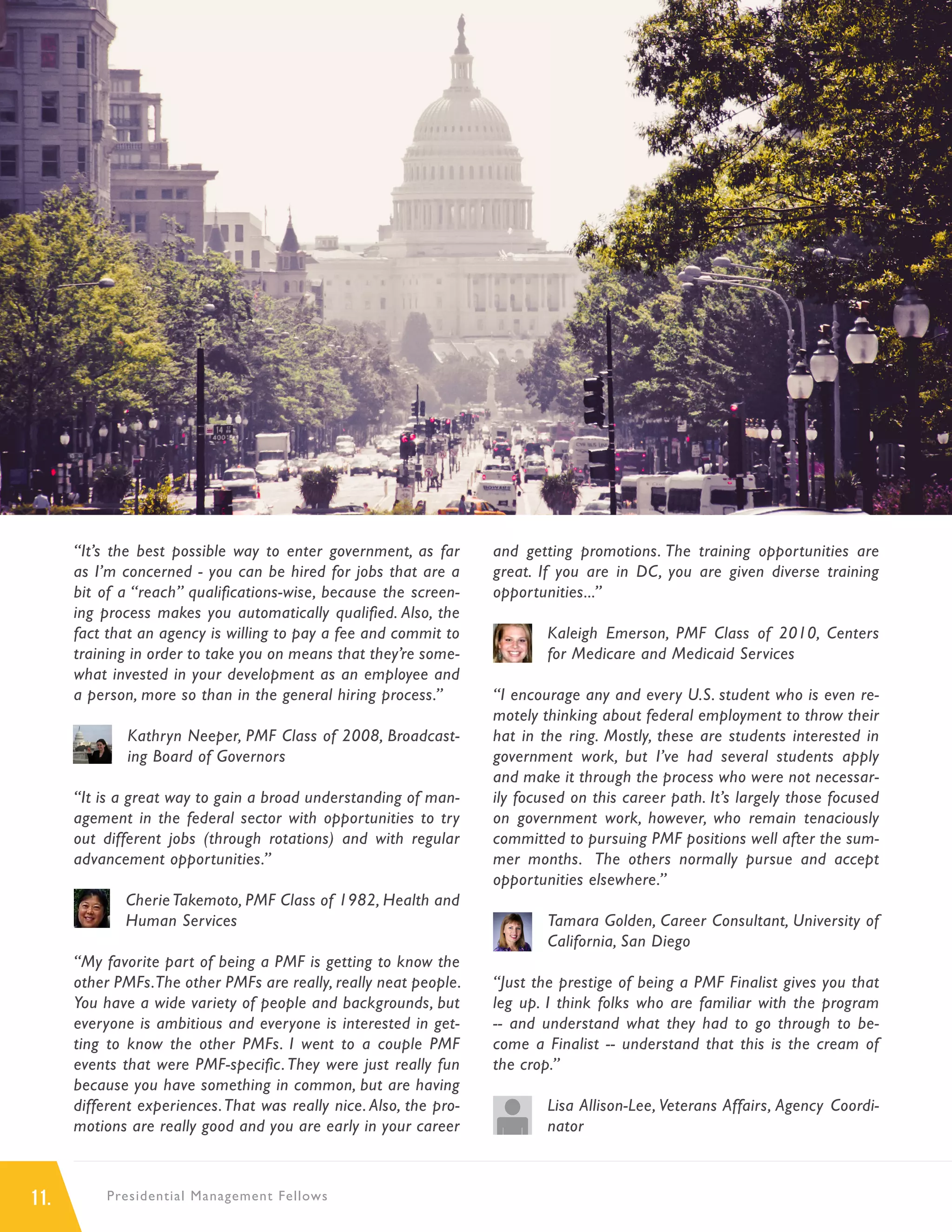 11. Presidential Management Fellows
“It’s the best possible way to enter government, as far
as I’m concerned - you can be hired for jobs that are a
bit of a “reach” qualifications-wise, because the screen-
ing process makes you automatically qualified. Also, the
fact that an agency is willing to pay a fee and commit to
training in order to take you on means that they’re some-
what invested in your development as an employee and
a person, more so than in the general hiring process.”
Kathryn Neeper, PMF Class of 2008, Broadcast-
ing Board of Governors
“It is a great way to gain a broad understanding of man-
agement in the federal sector with opportunities to try
out different jobs (through rotations) and with regular
advancement opportunities.”
Cherie Takemoto, PMF Class of 1982, Health and
Human Services
“My favorite part of being a PMF is getting to know the
other PMFs.The other PMFs are really, really neat people.
You have a wide variety of people and backgrounds, but
everyone is ambitious and everyone is interested in get-
ting to know the other PMFs. I went to a couple PMF
events that were PMF-specific.They were just really fun
because you have something in common, but are having
different experiences.That was really nice. Also, the pro-
motions are really good and you are early in your career
and getting promotions. The training opportunities are
great. If you are in DC, you are given diverse training
opportunities...”
Kaleigh Emerson, PMF Class of 2010, Centers
for Medicare and Medicaid Services
“I encourage any and every U.S. student who is even re-
motely thinking about federal employment to throw their
hat in the ring. Mostly, these are students interested in
government work, but I’ve had several students apply
and make it through the process who were not necessar-
ily focused on this career path. It’s largely those focused
on government work, however, who remain tenaciously
committed to pursuing PMF positions well after the sum-
mer months. The others normally pursue and accept
opportunities elsewhere.”
Tamara Golden, Career Consultant, University of
California, San Diego
“Just the prestige of being a PMF Finalist gives you that
leg up. I think folks who are familiar with the program
-- and understand what they had to go through to be-
come a Finalist -- understand that this is the cream of
the crop.”
Lisa Allison-Lee, Veterans Affairs, Agency Coordi-
nator
IMAGE
 