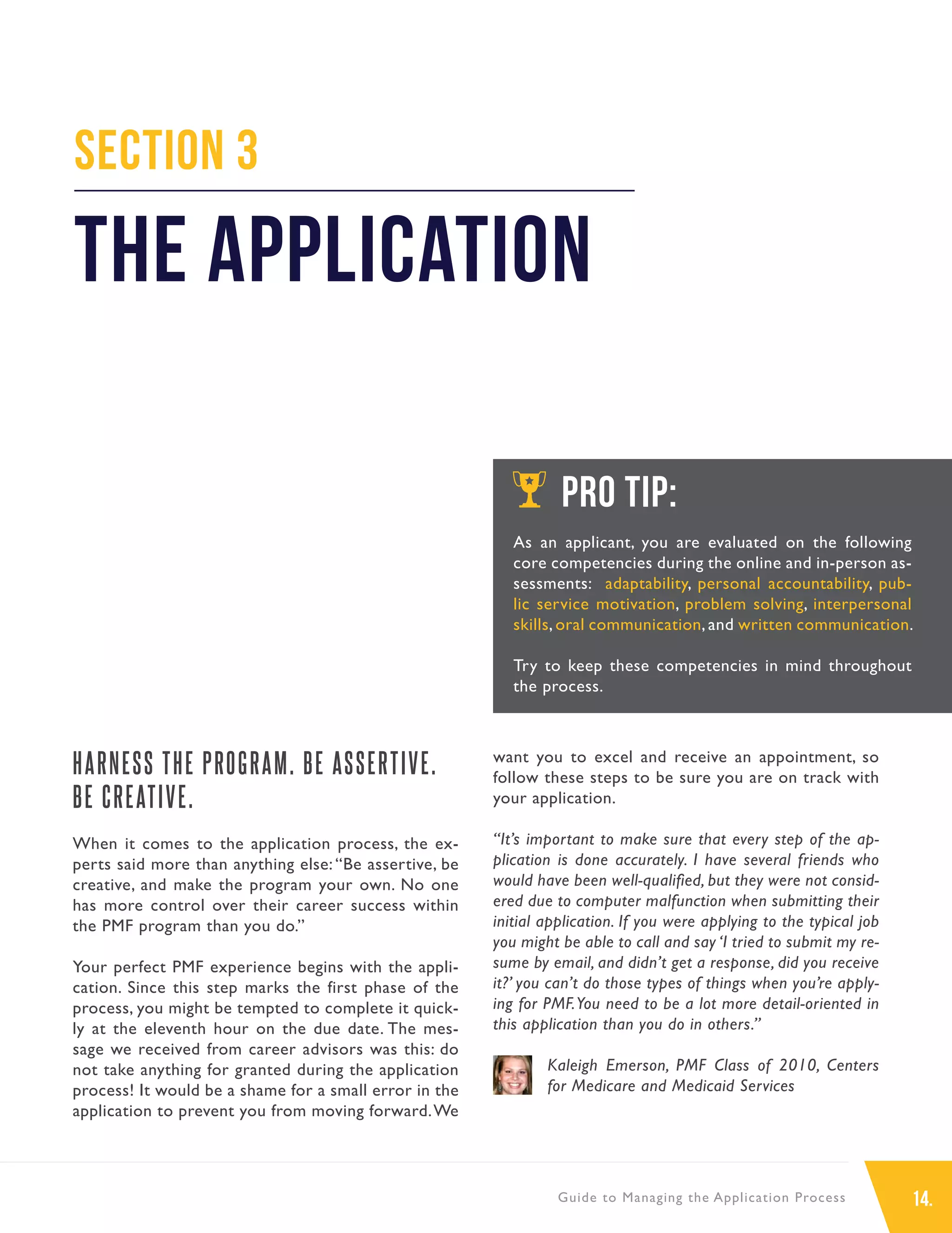 14.Guide to Managing the Application Process
HARNESS THE PROGRAM. BE ASSERTIVE.
BE CREATIVE.
When it comes to the application process, the ex-
perts said more than anything else: “Be assertive, be
creative, and make the program your own. No one
has more control over their career success within
the PMF program than you do.”
Your perfect PMF experience begins with the appli-
cation. Since this step marks the first phase of the
process, you might be tempted to complete it quick-
ly at the eleventh hour on the due date. The mes-
sage we received from career advisors was this: do
not take anything for granted during the application
process! It would be a shame for a small error in the
application to prevent you from moving forward.We
want you to excel and receive an appointment, so
follow these steps to be sure you are on track with
your application.
“It’s important to make sure that every step of the ap-
plication is done accurately. I have several friends who
would have been well-qualified, but they were not consid-
ered due to computer malfunction when submitting their
initial application. If you were applying to the typical job
you might be able to call and say ‘I tried to submit my re-
sume by email, and didn’t get a response, did you receive
it?’ you can’t do those types of things when you’re apply-
ing for PMF.You need to be a lot more detail-oriented in
this application than you do in others.”
Kaleigh Emerson, PMF Class of 2010, Centers
for Medicare and Medicaid Services
Section 3
The Application
PRO TIP:
As an applicant, you are evaluated on the following
core competencies during the online and in-person as-
sessments: adaptability, personal accountability, pub-
lic service motivation, problem solving, interpersonal
skills, oral communication, and written communication.
Try to keep these competencies in mind throughout
the process.
 