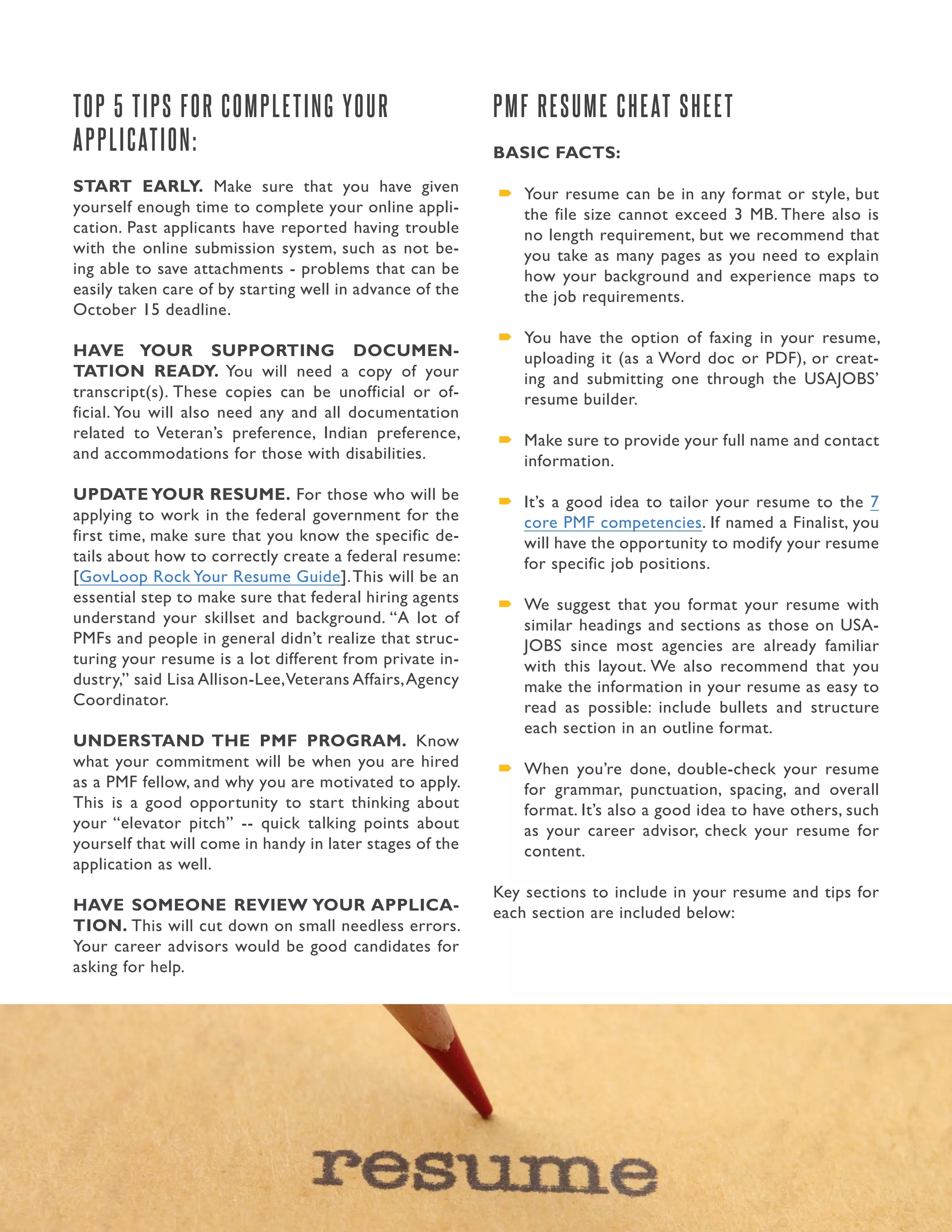 15. Presidential Management Fellows
TOP 5 TIPS FOR COMPLETING YOUR
APPLICATION:
START EARLY. Make sure that you have given
yourself enough time to complete your online appli-
cation. Past applicants have reported having trouble
with the online submission system, such as not be-
ing able to save attachments - problems that can be
easily taken care of by starting well in advance of the
October 15 deadline.
HAVE YOUR SUPPORTING DOCUMEN-
TATION READY. You will need a copy of your
transcript(s). These copies can be unofficial or of-
ficial. You will also need any and all documentation
related to Veteran’s preference, Indian preference,
and accommodations for those with disabilities.
UPDATE YOUR RESUME. For those who will be
applying to work in the federal government for the
first time, make sure that you know the specific de-
tails about how to correctly create a federal resume:
[GovLoop Rock Your Resume Guide].This will be an
essential step to make sure that federal hiring agents
understand your skillset and background. “A lot of
PMFs and people in general didn’t realize that struc-
turing your resume is a lot different from private in-
dustry,” said Lisa Allison-Lee,Veterans Affairs,Agency
Coordinator.
UNDERSTAND THE PMF PROGRAM. Know
what your commitment will be when you are hired
as a PMF fellow, and why you are motivated to apply.
This is a good opportunity to start thinking about
your “elevator pitch” -- quick talking points about
yourself that will come in handy in later stages of the
application as well.
HAVE SOMEONE REVIEW YOUR APPLICA-
TION. This will cut down on small needless errors.
Your career advisors would be good candidates for
asking for help.
PMF RESUME CHEAT SHEET
BASIC FACTS:
´´ Your resume can be in any format or style, but
the file size cannot exceed 3 MB. There also is
no length requirement, but we recommend that
you take as many pages as you need to explain
how your background and experience maps to
the job requirements.
´´ You have the option of faxing in your resume,
uploading it (as a Word doc or PDF), or creat-
ing and submitting one through the USAJOBS’
resume builder.
´´ Make sure to provide your full name and contact
information.
´´ It’s a good idea to tailor your resume to the 7
core PMF competencies. If named a Finalist, you
will have the opportunity to modify your resume
for specific job positions.
´´ We suggest that you format your resume with
similar headings and sections as those on USA-
JOBS since most agencies are already familiar
with this layout. We also recommend that you
make the information in your resume as easy to
read as possible: include bullets and structure
each section in an outline format.
´´ When you’re done, double-check your resume
for grammar, punctuation, spacing, and overall
format. It’s also a good idea to have others, such
as your career advisor, check your resume for
content.
Key sections to include in your resume and tips for
each section are included below:
 