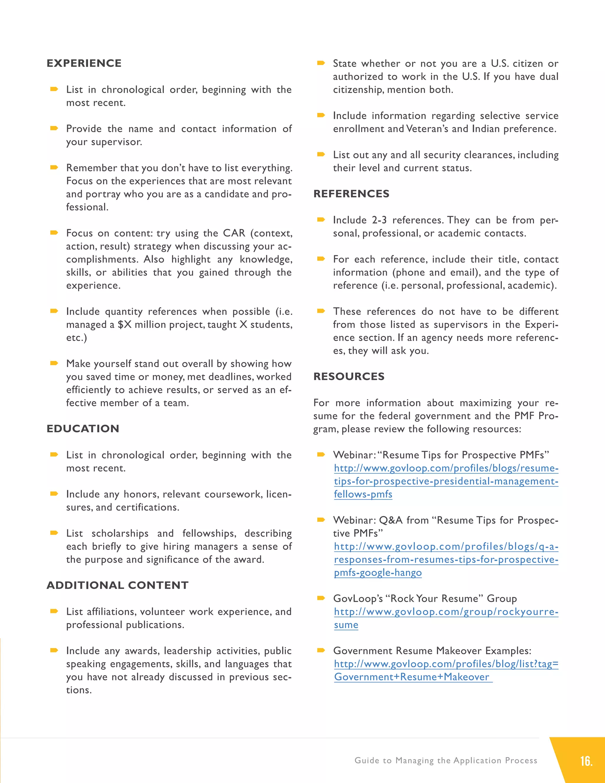 16.Guide to Managing the Application Process
EXPERIENCE
´´ List in chronological order, beginning with the
most recent.
´´ Provide the name and contact information of
your supervisor.
´´ Remember that you don’t have to list everything.
Focus on the experiences that are most relevant
and portray who you are as a candidate and pro-
fessional.
´´ Focus on content: try using the CAR (context,
action, result) strategy when discussing your ac-
complishments. Also highlight any knowledge,
skills, or abilities that you gained through the
experience.
´´ Include quantity references when possible (i.e.
managed a $X million project, taught X students,
etc.)
´´ Make yourself stand out overall by showing how
you saved time or money, met deadlines, worked
efficiently to achieve results, or served as an ef-
fective member of a team.
EDUCATION
´´ List in chronological order, beginning with the
most recent.
´´ Include any honors, relevant coursework, licen-
sures, and certifications.
´´ List scholarships and fellowships, describing
each briefly to give hiring managers a sense of
the purpose and significance of the award.
ADDITIONAL CONTENT
´´ List affiliations, volunteer work experience, and
professional publications.
´´ Include any awards, leadership activities, public
speaking engagements, skills, and languages that
you have not already discussed in previous sec-
tions.
´´ State whether or not you are a U.S. citizen or
authorized to work in the U.S. If you have dual
citizenship, mention both.
´´ Include information regarding selective service
enrollment and Veteran’s and Indian preference.
´´ List out any and all security clearances, including
their level and current status.
REFERENCES
´´ Include 2-3 references. They can be from per-
sonal, professional, or academic contacts.
´´ For each reference, include their title, contact
information (phone and email), and the type of
reference (i.e. personal, professional, academic).
´´ These references do not have to be different
from those listed as supervisors in the Experi-
ence section. If an agency needs more referenc-
es, they will ask you.
RESOURCES
For more information about maximizing your re-
sume for the federal government and the PMF Pro-
gram, please review the following resources:
´´ Webinar:“Resume Tips for Prospective PMFs”
http://www.govloop.com/profiles/blogs/resume-
tips-for-prospective-presidential-management-
fellows-pmfs
´´ Webinar: Q&A from “Resume Tips for Prospec-
tive PMFs”
http://www.govloop.com/profiles/blogs/q-a-
responses-from-resumes-tips-for-prospective-
pmfs-google-hango
´´ GovLoop’s “Rock Your Resume” Group
http://www.govloop.com/group/rockyourre-
sume
´´ Government Resume Makeover Examples:
http://www.govloop.com/profiles/blog/list?tag=
Government+Resume+Makeover
 