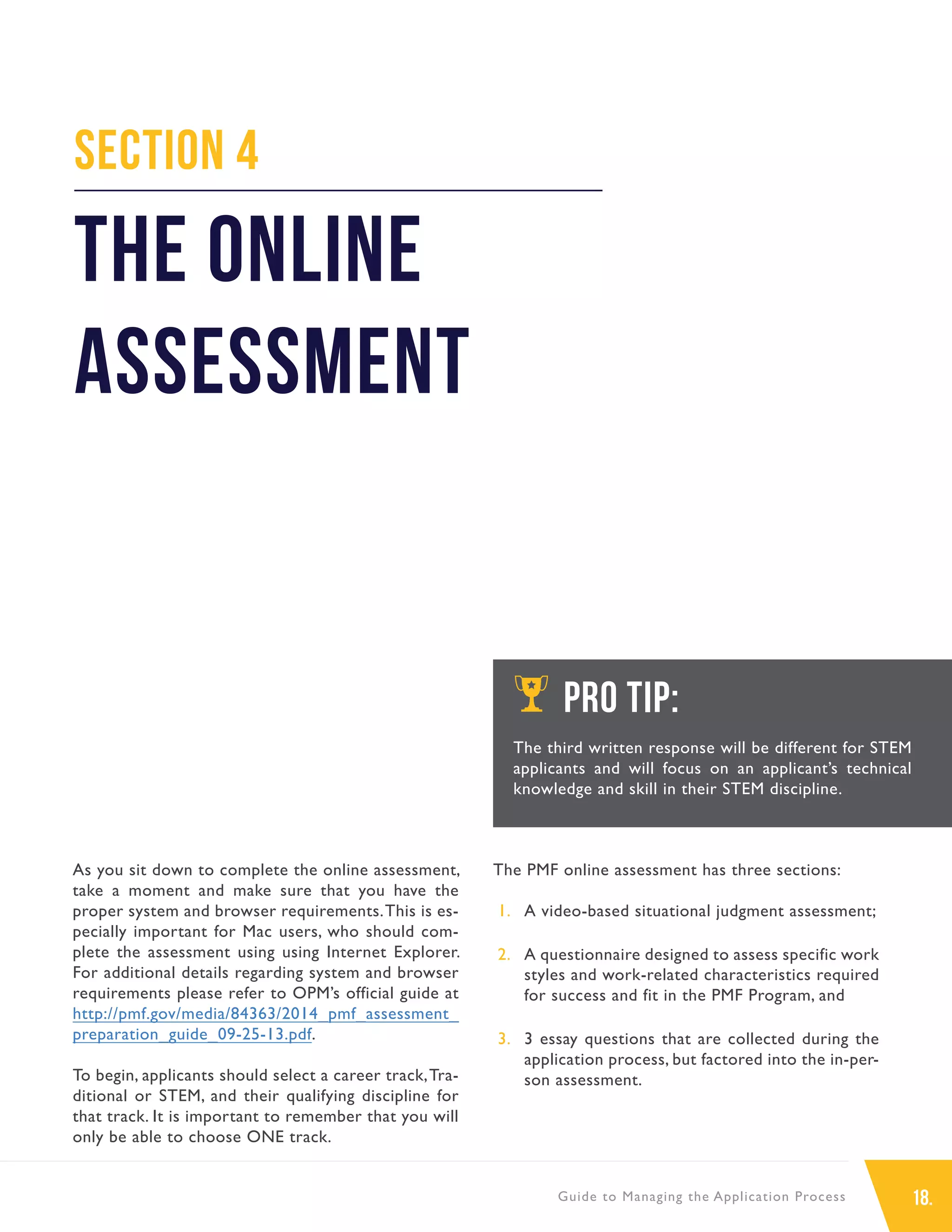 18.Guide to Managing the Application Process
As you sit down to complete the online assessment,
take a moment and make sure that you have the
proper system and browser requirements.This is es-
pecially important for Mac users, who should com-
plete the assessment using using Internet Explorer.
For additional details regarding system and browser
requirements please refer to OPM’s official guide at
http://pmf.gov/media/84363/2014_pmf_assessment_
preparation_guide_09-25-13.pdf.
To begin, applicants should select a career track,Tra-
ditional or STEM, and their qualifying discipline for
that track. It is important to remember that you will
only be able to choose ONE track.
The PMF online assessment has three sections:
1.	 A video-based situational judgment assessment;
2.	 A questionnaire designed to assess specific work
styles and work-related characteristics required
for success and fit in the PMF Program, and
3.	 3 essay questions that are collected during the
application process, but factored into the in-per-
son assessment.
Section 4
The Online
Assessment
PRO TIP:
The third written response will be different for STEM
applicants and will focus on an applicant’s technical
knowledge and skill in their STEM discipline.
 