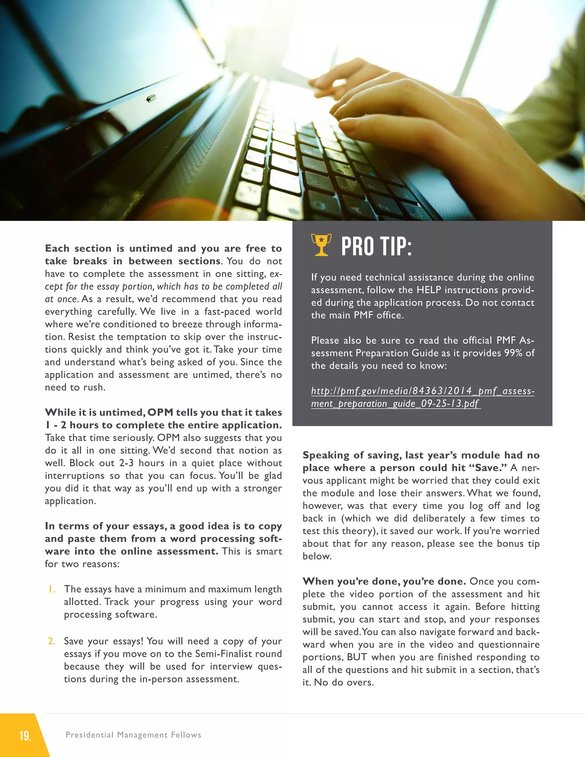 19. Presidential Management Fellows
Each section is untimed and you are free to
take breaks in between sections. You do not
have to complete the assessment in one sitting, ex-
cept for the essay portion, which has to be completed all
at once. As a result, we’d recommend that you read
everything carefully. We live in a fast-paced world
where we’re conditioned to breeze through informa-
tion. Resist the temptation to skip over the instruc-
tions quickly and think you’ve got it.Take your time
and understand what’s being asked of you. Since the
application and assessment are untimed, there’s no
need to rush.
While it is untimed, OPM tells you that it takes
1 - 2 hours to complete the entire application.
Take that time seriously. OPM also suggests that you
do it all in one sitting. We’d second that notion as
well. Block out 2-3 hours in a quiet place without
interruptions so that you can focus. You’ll be glad
you did it that way as you’ll end up with a stronger
application.
In terms of your essays, a good idea is to copy
and paste them from a word processing soft-
ware into the online assessment. This is smart
for two reasons:
1.	 The essays have a minimum and maximum length
allotted. Track your progress using your word
processing software.
2.	 Save your essays! You will need a copy of your
essays if you move on to the Semi-Finalist round
because they will be used for interview ques-
tions during the in-person assessment.
Speaking of saving, last year’s module had no
place where a person could hit “Save.” A ner-
vous applicant might be worried that they could exit
the module and lose their answers. What we found,
however, was that every time you log off and log
back in (which we did deliberately a few times to
test this theory), it saved our work. If you’re worried
about that for any reason, please see the bonus tip
below.
When you’re done, you’re done. Once you com-
plete the video portion of the assessment and hit
submit, you cannot access it again. Before hitting
submit, you can start and stop, and your responses
will be saved.You can also navigate forward and back-
ward when you are in the video and questionnaire
portions, BUT when you are finished responding to
all of the questions and hit submit in a section, that’s
it. No do overs.
PRO TIP:
If you need technical assistance during the online
assessment, follow the HELP instructions provid-
ed during the application process. Do not contact
the main PMF office.
Please also be sure to read the official PMF As-
sessment Preparation Guide as it provides 99% of
the details you need to know:
http://pmf.gov/media/84363/2014_pmf_assess-
ment_preparation_guide_09-25-13.pdf
 