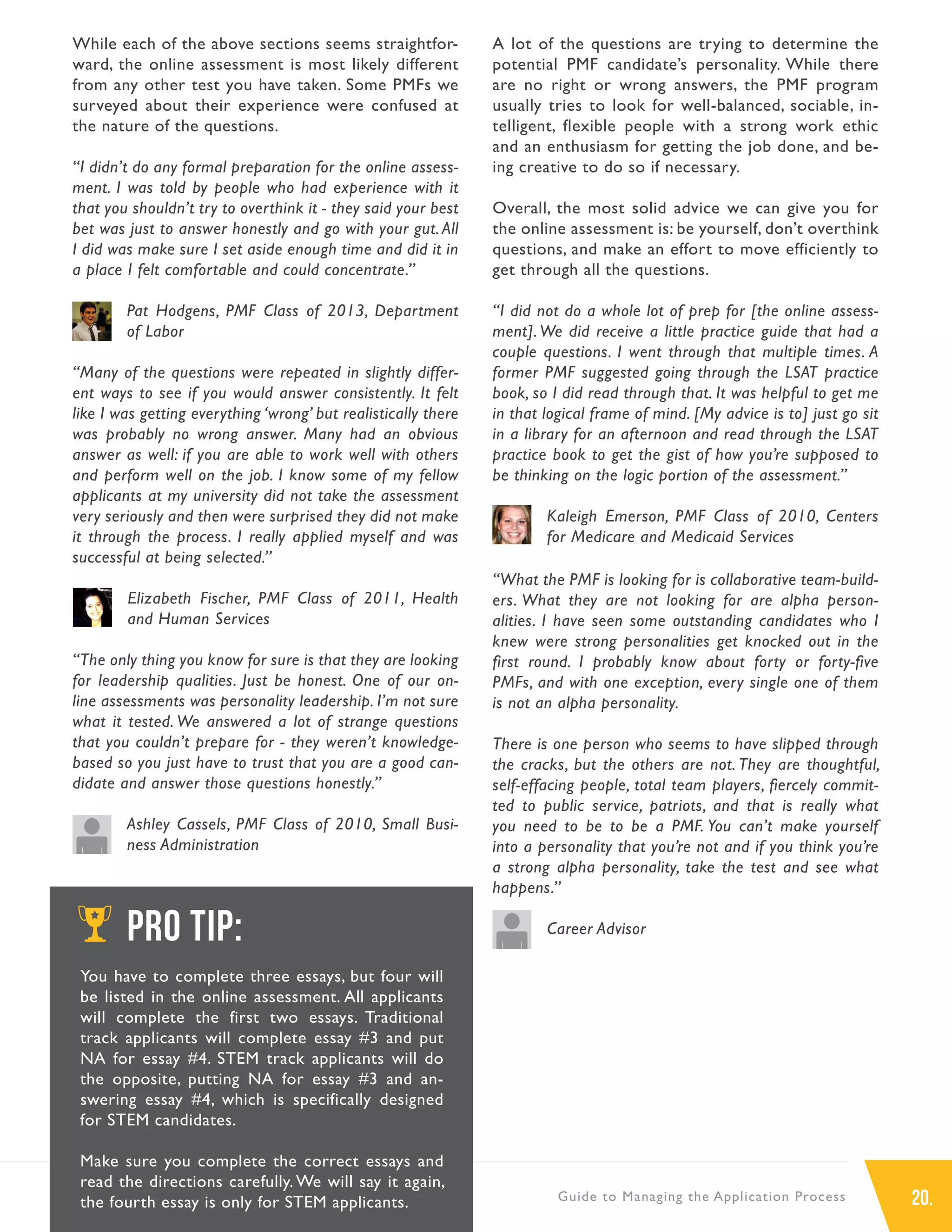 20.Guide to Managing the Application Process
While each of the above sections seems straightfor-
ward, the online assessment is most likely different
from any other test you have taken. Some PMFs we
surveyed about their experience were confused at
the nature of the questions.
“I didn’t do any formal preparation for the online assess-
ment. I was told by people who had experience with it
that you shouldn’t try to overthink it - they said your best
bet was just to answer honestly and go with your gut. All
I did was make sure I set aside enough time and did it in
a place I felt comfortable and could concentrate.”
Pat Hodgens, PMF Class of 2013, Department
of Labor
“Many of the questions were repeated in slightly differ-
ent ways to see if you would answer consistently. It felt
like I was getting everything ‘wrong’ but realistically there
was probably no wrong answer. Many had an obvious
answer as well: if you are able to work well with others
and perform well on the job. I know some of my fellow
applicants at my university did not take the assessment
very seriously and then were surprised they did not make
it through the process. I really applied myself and was
successful at being selected.”
Elizabeth Fischer, PMF Class of 2011, Health
and Human Services
“The only thing you know for sure is that they are looking
for leadership qualities. Just be honest. One of our on-
line assessments was personality leadership. I’m not sure
what it tested. We answered a lot of strange questions
that you couldn’t prepare for - they weren’t knowledge-
based so you just have to trust that you are a good can-
didate and answer those questions honestly.”
Ashley Cassels, PMF Class of 2010, Small Busi-
ness Administration
A lot of the questions are trying to determine the
potential PMF candidate’s personality. While there
are no right or wrong answers, the PMF program
usually tries to look for well-balanced, sociable, in-
telligent, flexible people with a strong work ethic
and an enthusiasm for getting the job done, and be-
ing creative to do so if necessary.
Overall, the most solid advice we can give you for
the online assessment is: be yourself, don’t overthink
questions, and make an effort to move efficiently to
get through all the questions.
“I did not do a whole lot of prep for [the online assess-
ment].We did receive a little practice guide that had a
couple questions. I went through that multiple times. A
former PMF suggested going through the LSAT practice
book, so I did read through that. It was helpful to get me
in that logical frame of mind. [My advice is to] just go sit
in a library for an afternoon and read through the LSAT
practice book to get the gist of how you’re supposed to
be thinking on the logic portion of the assessment.”
Kaleigh Emerson, PMF Class of 2010, Centers
for Medicare and Medicaid Services
“What the PMF is looking for is collaborative team-build-
ers. What they are not looking for are alpha person-
alities. I have seen some outstanding candidates who I
knew were strong personalities get knocked out in the
first round. I probably know about forty or forty-five
PMFs, and with one exception, every single one of them
is not an alpha personality.
There is one person who seems to have slipped through
the cracks, but the others are not. They are thoughtful,
self-effacing people, total team players, fiercely commit-
ted to public service, patriots, and that is really what
you need to be to be a PMF. You can’t make yourself
into a personality that you’re not and if you think you’re
a strong alpha personality, take the test and see what
happens.”
Career AdvisorPRO TIP:
You have to complete three essays, but four will
be listed in the online assessment. All applicants
will complete the first two essays. Traditional
track applicants will complete essay #3 and put
NA for essay #4. STEM track applicants will do
the opposite, putting NA for essay #3 and an-
swering essay #4, which is specifically designed
for STEM candidates.
Make sure you complete the correct essays and
read the directions carefully. We will say it again,
the fourth essay is only for STEM applicants.
 
