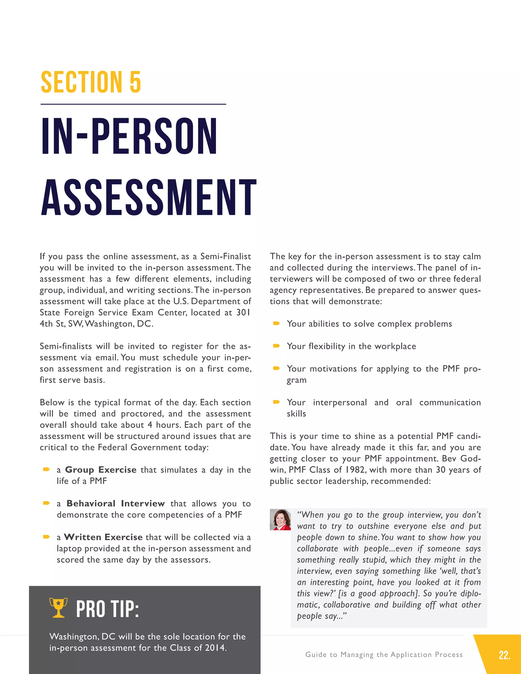 22.Guide to Managing the Application Process
If you pass the online assessment, as a Semi-Finalist
you will be invited to the in-person assessment.The
assessment has a few different elements, including
group, individual, and writing sections.The in-person
assessment will take place at the U.S. Department of
State Foreign Service Exam Center, located at 301
4th St, SW,Washington, DC.
Semi-finalists will be invited to register for the as-
sessment via email. You must schedule your in-per-
son assessment and registration is on a first come,
first serve basis.
Below is the typical format of the day. Each section
will be timed and proctored, and the assessment
overall should take about 4 hours. Each part of the
assessment will be structured around issues that are
critical to the Federal Government today:
´´ a Group Exercise that simulates a day in the
life of a PMF
´´ a Behavioral Interview that allows you to
demonstrate the core competencies of a PMF
´´ a Written Exercise that will be collected via a
laptop provided at the in-person assessment and
scored the same day by the assessors.
The key for the in-person assessment is to stay calm
and collected during the interviews.The panel of in-
terviewers will be composed of two or three federal
agency representatives. Be prepared to answer ques-
tions that will demonstrate:
´´ Your abilities to solve complex problems
´´ Your flexibility in the workplace
´´ Your motivations for applying to the PMF pro-
gram
´´ Your interpersonal and oral communication
skills
This is your time to shine as a potential PMF candi-
date. You have already made it this far, and you are
getting closer to your PMF appointment. Bev God-
win, PMF Class of 1982, with more than 30 years of
public sector leadership, recommended:
“When you go to the group interview, you don’t
want to try to outshine everyone else and put
people down to shine.You want to show how you
collaborate with people...even if someone says
something really stupid, which they might in the
interview, even saying something like ‘well, that’s
an interesting point, have you looked at it from
this view?’ [is a good approach]. So you’re diplo-
matic, collaborative and building off what other
people say...”
Section 5
In-Person
Assessment
PRO TIP:
Washington, DC will be the sole location for the
in-person assessment for the Class of 2014.
 