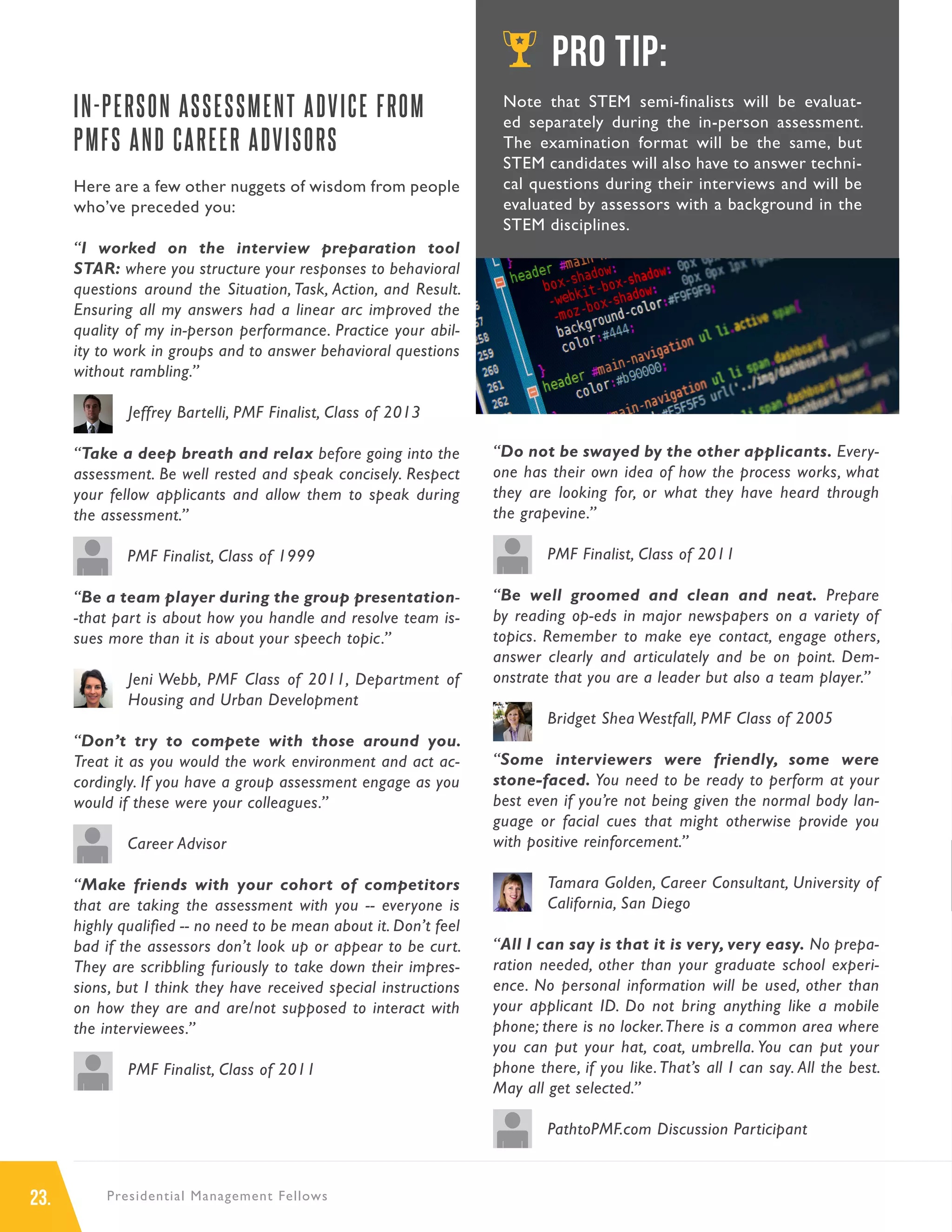 23. Presidential Management Fellows
IN-PERSON ASSESSMENT ADVICE FROM
PMFS AND CAREER ADVISORS
Here are a few other nuggets of wisdom from people
who’ve preceded you:
“I worked on the interview preparation tool
STAR: where you structure your responses to behavioral
questions around the Situation, Task, Action, and Result.
Ensuring all my answers had a linear arc improved the
quality of my in-person performance. Practice your abil-
ity to work in groups and to answer behavioral questions
without rambling.”
Jeffrey Bartelli, PMF Finalist, Class of 2013
“Take a deep breath and relax before going into the
assessment. Be well rested and speak concisely. Respect
your fellow applicants and allow them to speak during
the assessment.”
PMF Finalist, Class of 1999
“Be a team player during the group presentation-
-that part is about how you handle and resolve team is-
sues more than it is about your speech topic.”
Jeni Webb, PMF Class of 2011, Department of
Housing and Urban Development
“Don’t try to compete with those around you.
Treat it as you would the work environment and act ac-
cordingly. If you have a group assessment engage as you
would if these were your colleagues.”
Career Advisor
“Make friends with your cohort of competitors
that are taking the assessment with you -- everyone is
highly qualified -- no need to be mean about it. Don’t feel
bad if the assessors don’t look up or appear to be curt.
They are scribbling furiously to take down their impres-
sions, but I think they have received special instructions
on how they are and are/not supposed to interact with
the interviewees.”
PMF Finalist, Class of 2011
“Do not be swayed by the other applicants. Every-
one has their own idea of how the process works, what
they are looking for, or what they have heard through
the grapevine.”
PMF Finalist, Class of 2011
“Be well groomed and clean and neat. Prepare
by reading op-eds in major newspapers on a variety of
topics. Remember to make eye contact, engage others,
answer clearly and articulately and be on point. Dem-
onstrate that you are a leader but also a team player.”
Bridget Shea Westfall, PMF Class of 2005
“Some interviewers were friendly, some were
stone-faced. You need to be ready to perform at your
best even if you’re not being given the normal body lan-
guage or facial cues that might otherwise provide you
with positive reinforcement.”
Tamara Golden, Career Consultant, University of
California, San Diego
“All I can say is that it is very, very easy. No prepa-
ration needed, other than your graduate school experi-
ence. No personal information will be used, other than
your applicant ID. Do not bring anything like a mobile
phone; there is no locker.There is a common area where
you can put your hat, coat, umbrella. You can put your
phone there, if you like.That’s all I can say. All the best.
May all get selected.”
PathtoPMF.com Discussion Participant
PRO TIP:
Note that STEM semi-finalists will be evaluat-
ed separately during the in-person assessment.
The examination format will be the same, but
STEM candidates will also have to answer techni-
cal questions during their interviews and will be
evaluated by assessors with a background in the
STEM disciplines.
IMAGE
 