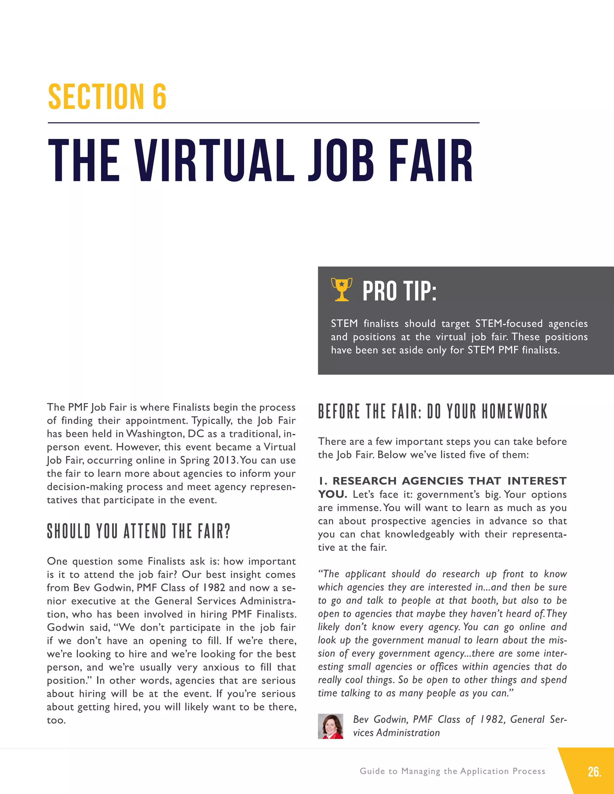26.Guide to Managing the Application Process
The PMF Job Fair is where Finalists begin the process
of finding their appointment. Typically, the Job Fair
has been held in Washington, DC as a traditional, in-
person event. However, this event became a Virtual
Job Fair, occurring online in Spring 2013.You can use
the fair to learn more about agencies to inform your
decision-making process and meet agency represen-
tatives that participate in the event.
SHOULD YOU ATTEND THE FAIR?
One question some Finalists ask is: how important
is it to attend the job fair? Our best insight comes
from Bev Godwin, PMF Class of 1982 and now a se-
nior executive at the General Services Administra-
tion, who has been involved in hiring PMF Finalists.
Godwin said, “We don’t participate in the job fair
if we don’t have an opening to fill. If we’re there,
we’re looking to hire and we’re looking for the best
person, and we’re usually very anxious to fill that
position.” In other words, agencies that are serious
about hiring will be at the event. If you’re serious
about getting hired, you will likely want to be there,
too.
BEFORE THE FAIR: DO YOUR HOMEWORK
There are a few important steps you can take before
the Job Fair. Below we’ve listed five of them:
1. RESEARCH AGENCIES THAT INTEREST
YOU. Let’s face it: government’s big. Your options
are immense.You will want to learn as much as you
can about prospective agencies in advance so that
you can chat knowledgeably with their representa-
tive at the fair.
“The applicant should do research up front to know
which agencies they are interested in...and then be sure
to go and talk to people at that booth, but also to be
open to agencies that maybe they haven’t heard of.They
likely don’t know every agency. You can go online and
look up the government manual to learn about the mis-
sion of every government agency...there are some inter-
esting small agencies or offices within agencies that do
really cool things. So be open to other things and spend
time talking to as many people as you can.”
Bev Godwin, PMF Class of 1982, General Ser-
vices Administration
Section 6
The Virtual Job Fair
PRO TIP:
STEM finalists should target STEM-focused agencies
and positions at the virtual job fair. These positions
have been set aside only for STEM PMF finalists.
 