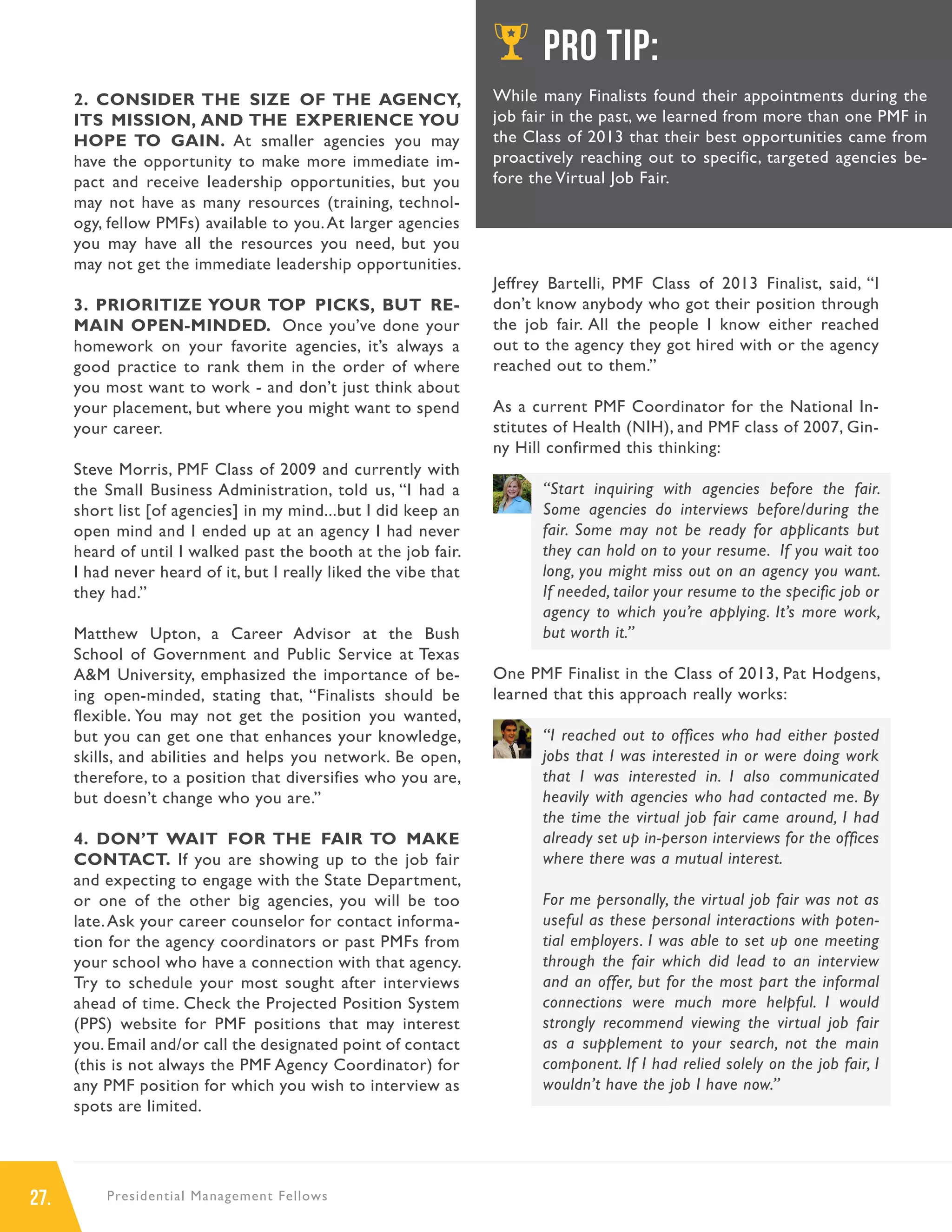 27. Presidential Management Fellows
2. CONSIDER THE SIZE OF THE AGENCY,
ITS MISSION, AND THE EXPERIENCE YOU
HOPE TO GAIN. At smaller agencies you may
have the opportunity to make more immediate im-
pact and receive leadership opportunities, but you
may not have as many resources (training, technol-
ogy, fellow PMFs) available to you.At larger agencies
you may have all the resources you need, but you
may not get the immediate leadership opportunities.
3. PRIORITIZE YOUR TOP PICKS, BUT RE-
MAIN OPEN-MINDED. Once you’ve done your
homework on your favorite agencies, it’s always a
good practice to rank them in the order of where
you most want to work - and don’t just think about
your placement, but where you might want to spend
your career.
Steve Morris, PMF Class of 2009 and currently with
the Small Business Administration, told us, “I had a
short list [of agencies] in my mind...but I did keep an
open mind and I ended up at an agency I had never
heard of until I walked past the booth at the job fair.
I had never heard of it, but I really liked the vibe that
they had.”
Matthew Upton, a Career Advisor at the Bush
School of Government and Public Service at Texas
A&M University, emphasized the importance of be-
ing open-minded, stating that, “Finalists should be
flexible. You may not get the position you wanted,
but you can get one that enhances your knowledge,
skills, and abilities and helps you network. Be open,
therefore, to a position that diversifies who you are,
but doesn’t change who you are.”
4. DON’T WAIT FOR THE FAIR TO MAKE
CONTACT. If you are showing up to the job fair
and expecting to engage with the State Department,
or one of the other big agencies, you will be too
late.Ask your career counselor for contact informa-
tion for the agency coordinators or past PMFs from
your school who have a connection with that agency.
Try to schedule your most sought after interviews
ahead of time. Check the Projected Position System
(PPS) website for PMF positions that may interest
you. Email and/or call the designated point of contact
(this is not always the PMF Agency Coordinator) for
any PMF position for which you wish to interview as
spots are limited.
Jeffrey Bartelli, PMF Class of 2013 Finalist, said, “I
don’t know anybody who got their position through
the job fair. All the people I know either reached
out to the agency they got hired with or the agency
reached out to them.”
As a current PMF Coordinator for the National In-
stitutes of Health (NIH), and PMF class of 2007, Gin-
ny Hill confirmed this thinking:
“Start inquiring with agencies before the fair.
Some agencies do interviews before/during the
fair. Some may not be ready for applicants but
they can hold on to your resume. If you wait too
long, you might miss out on an agency you want.
If needed, tailor your resume to the specific job or
agency to which you’re applying. It’s more work,
but worth it.”
One PMF Finalist in the Class of 2013, Pat Hodgens,
learned that this approach really works:
“I reached out to offices who had either posted
jobs that I was interested in or were doing work
that I was interested in. I also communicated
heavily with agencies who had contacted me. By
the time the virtual job fair came around, I had
already set up in-person interviews for the offices
where there was a mutual interest.
For me personally, the virtual job fair was not as
useful as these personal interactions with poten-
tial employers. I was able to set up one meeting
through the fair which did lead to an interview
and an offer, but for the most part the informal
connections were much more helpful. I would
strongly recommend viewing the virtual job fair
as a supplement to your search, not the main
component. If I had relied solely on the job fair, I
wouldn’t have the job I have now.”
PRO TIP:
While many Finalists found their appointments during the
job fair in the past, we learned from more than one PMF in
the Class of 2013 that their best opportunities came from
proactively reaching out to specific, targeted agencies be-
fore the Virtual Job Fair.
 
