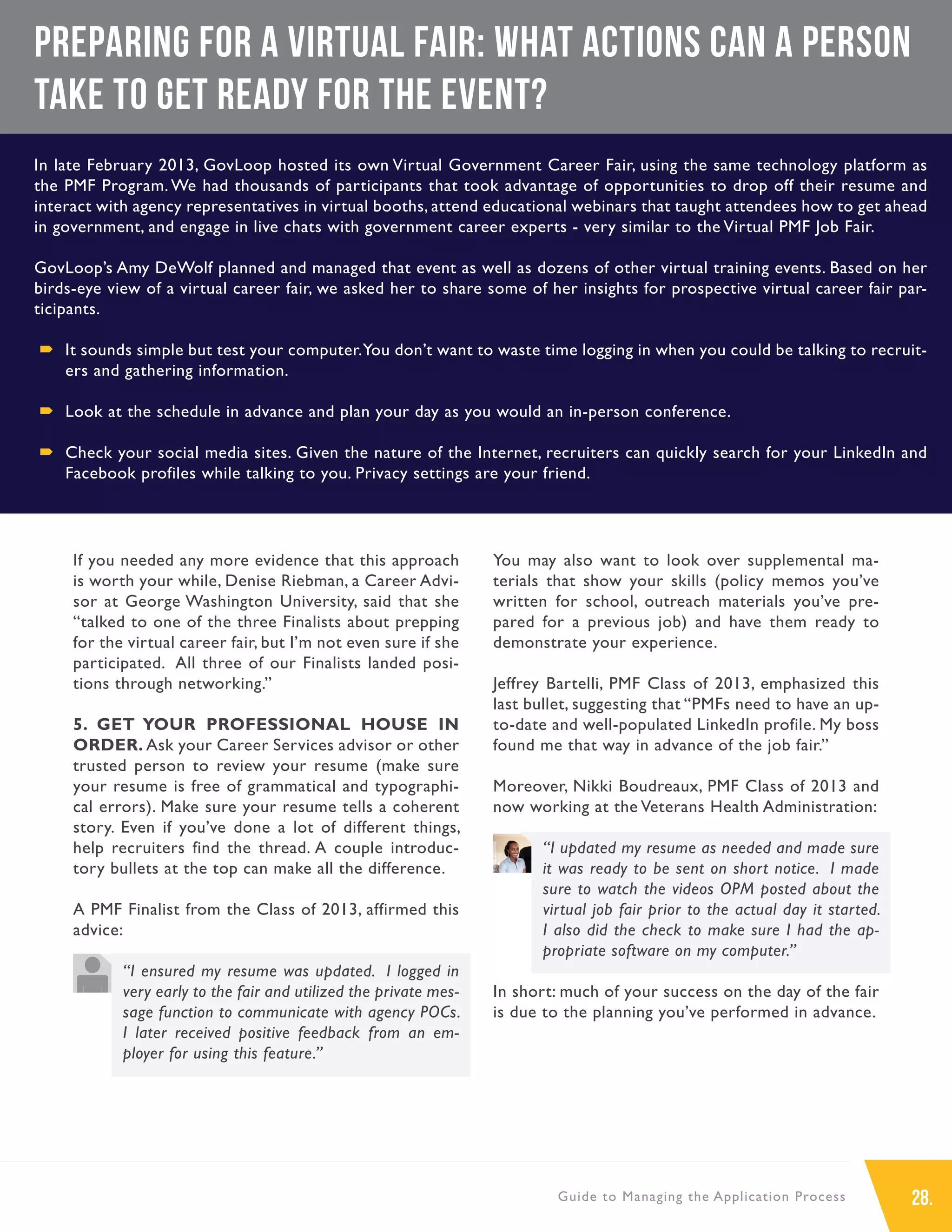 28.Guide to Managing the Application Process
If you needed any more evidence that this approach
is worth your while, Denise Riebman, a Career Advi-
sor at George Washington University, said that she
“talked to one of the three Finalists about prepping
for the virtual career fair, but I’m not even sure if she
participated. All three of our Finalists landed posi-
tions through networking.”
5. GET YOUR PROFESSIONAL HOUSE IN
ORDER. Ask your Career Services advisor or other
trusted person to review your resume (make sure
your resume is free of grammatical and typographi-
cal errors). Make sure your resume tells a coherent
story. Even if you’ve done a lot of different things,
help recruiters find the thread. A couple introduc-
tory bullets at the top can make all the difference.
A PMF Finalist from the Class of 2013, affirmed this
advice:
“I ensured my resume was updated. I logged in
very early to the fair and utilized the private mes-
sage function to communicate with agency POCs.
I later received positive feedback from an em-
ployer for using this feature.”
You may also want to look over supplemental ma-
terials that show your skills (policy memos you’ve
written for school, outreach materials you’ve pre-
pared for a previous job) and have them ready to
demonstrate your experience.
Jeffrey Bartelli, PMF Class of 2013, emphasized this
last bullet, suggesting that “PMFs need to have an up-
to-date and well-populated LinkedIn profile. My boss
found me that way in advance of the job fair.”
Moreover, Nikki Boudreaux, PMF Class of 2013 and
now working at the Veterans Health Administration:
“I updated my resume as needed and made sure
it was ready to be sent on short notice. I made
sure to watch the videos OPM posted about the
virtual job fair prior to the actual day it started.
I also did the check to make sure I had the ap-
propriate software on my computer.”
In short: much of your success on the day of the fair
is due to the planning you’ve performed in advance.
Preparing for a Virtual Fair: What actions can a person
take to get ready for the event?
In late February 2013, GovLoop hosted its own Virtual Government Career Fair, using the same technology platform as
the PMF Program. We had thousands of participants that took advantage of opportunities to drop off their resume and
interact with agency representatives in virtual booths, attend educational webinars that taught attendees how to get ahead
in government, and engage in live chats with government career experts - very similar to the Virtual PMF Job Fair.
GovLoop’s Amy DeWolf planned and managed that event as well as dozens of other virtual training events. Based on her
birds-eye view of a virtual career fair, we asked her to share some of her insights for prospective virtual career fair par-
ticipants.
´´ It sounds simple but test your computer.You don’t want to waste time logging in when you could be talking to recruit-
ers and gathering information.
´´ Look at the schedule in advance and plan your day as you would an in-person conference.
´´ Check your social media sites. Given the nature of the Internet, recruiters can quickly search for your LinkedIn and
Facebook profiles while talking to you. Privacy settings are your friend.
 