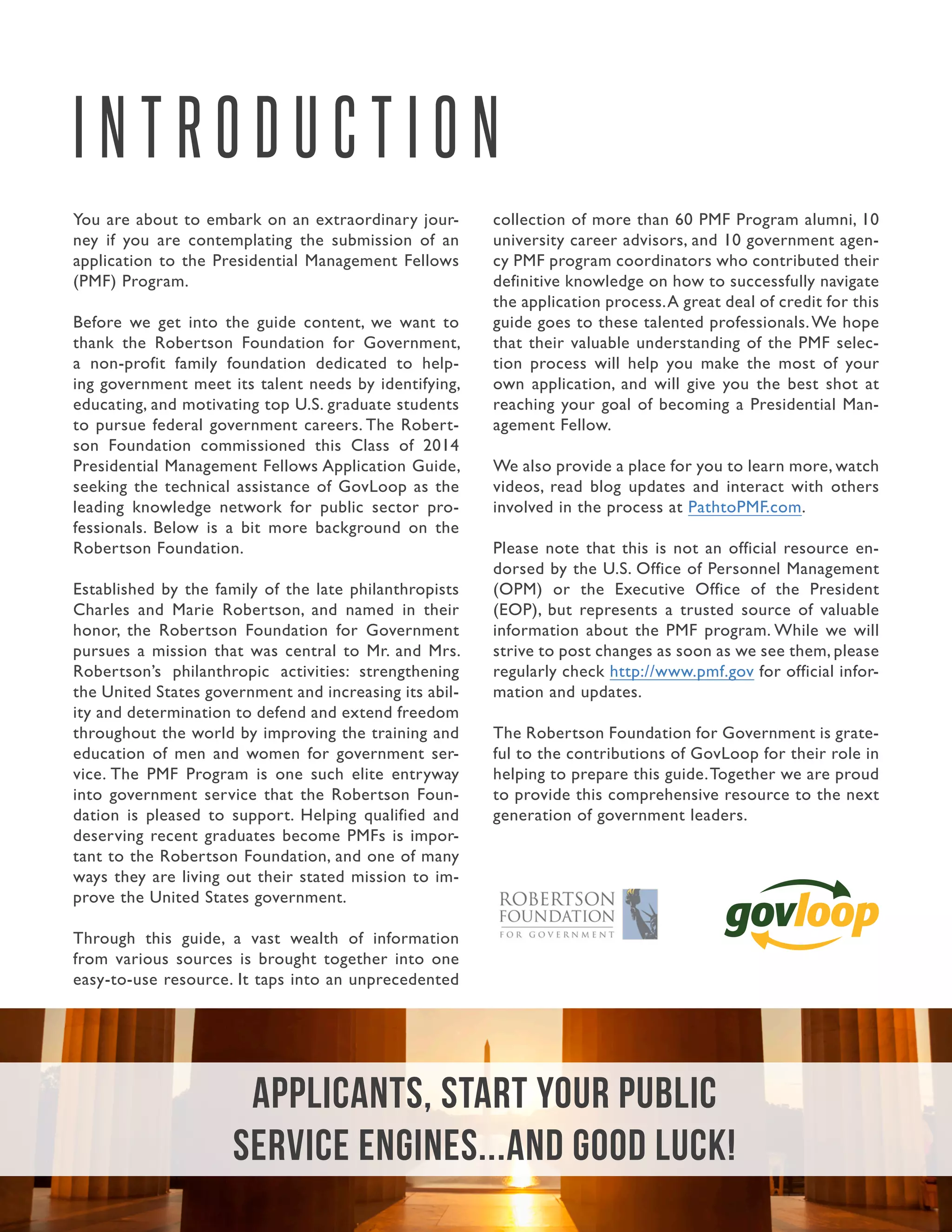 2.Guide to Managing the Application Process
You are about to embark on an extraordinary jour-
ney if you are contemplating the submission of an
application to the Presidential Management Fellows
(PMF) Program.
Before we get into the guide content, we want to
thank the Robertson Foundation for Government,
a non-profit family foundation dedicated to help-
ing government meet its talent needs by identifying,
educating, and motivating top U.S. graduate students
to pursue federal government careers. The Robert-
son Foundation commissioned this Class of 2014
Presidential Management Fellows Application Guide,
seeking the technical assistance of GovLoop as the
leading knowledge network for public sector pro-
fessionals. Below is a bit more background on the
Robertson Foundation.
Established by the family of the late philanthropists
Charles and Marie Robertson, and named in their
honor, the Robertson Foundation for Government
pursues a mission that was central to Mr. and Mrs.
Robertson’s philanthropic activities: strengthening
the United States government and increasing its abil-
ity and determination to defend and extend freedom
throughout the world by improving the training and
education of men and women for government ser-
vice. The PMF Program is one such elite entryway
into government service that the Robertson Foun-
dation is pleased to support. Helping qualified and
deserving recent graduates become PMFs is impor-
tant to the Robertson Foundation, and one of many
ways they are living out their stated mission to im-
prove the United States government.
Through this guide, a vast wealth of information
from various sources is brought together into one
easy-to-use resource. It taps into an unprecedented
collection of more than 60 PMF Program alumni, 10
university career advisors, and 10 government agen-
cy PMF program coordinators who contributed their
definitive knowledge on how to successfully navigate
the application process.A great deal of credit for this
guide goes to these talented professionals.We hope
that their valuable understanding of the PMF selec-
tion process will help you make the most of your
own application, and will give you the best shot at
reaching your goal of becoming a Presidential Man-
agement Fellow.
We also provide a place for you to learn more, watch
videos, read blog updates and interact with others
involved in the process at PathtoPMF.com.
Please note that this is not an official resource en-
dorsed by the U.S. Office of Personnel Management
(OPM) or the Executive Office of the President
(EOP), but represents a trusted source of valuable
information about the PMF program. While we will
strive to post changes as soon as we see them, please
regularly check http://www.pmf.gov for official infor-
mation and updates.
The Robertson Foundation for Government is grate-
ful to the contributions of GovLoop for their role in
helping to prepare this guide.Together we are proud
to provide this comprehensive resource to the next
generation of government leaders.
I N T R O D U C T I O N
Applicants, start your public
service engines...and good luck!
 