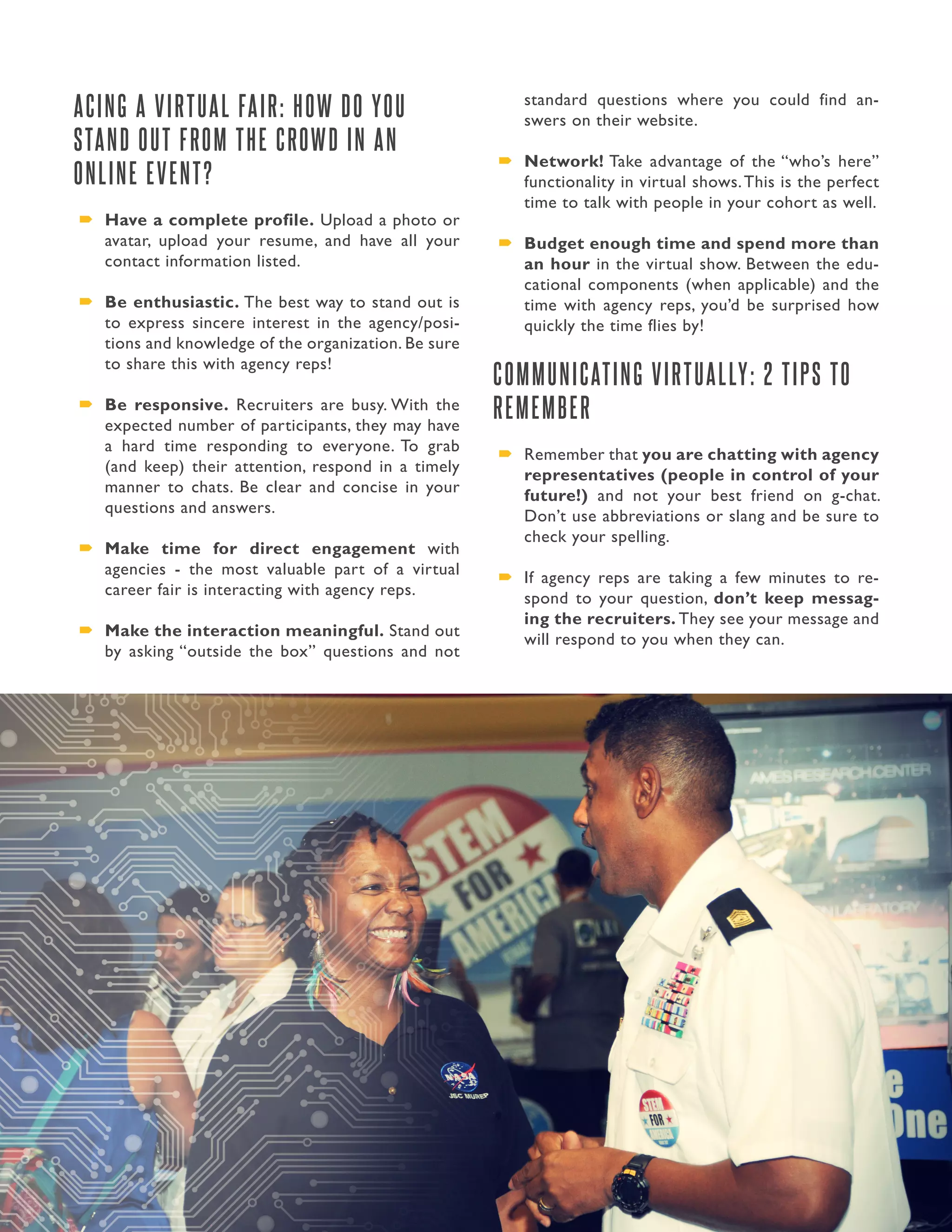 29. Presidential Management Fellows
ACING A VIRTUAL FAIR: HOW DO YOU
STAND OUT FROM THE CROWD IN AN
ONLINE EVENT?
´´ Have a complete profile. Upload a photo or
avatar, upload your resume, and have all your
contact information listed.
´´ Be enthusiastic. The best way to stand out is
to express sincere interest in the agency/posi-
tions and knowledge of the organization. Be sure
to share this with agency reps!
´´ Be responsive. Recruiters are busy. With the
expected number of participants, they may have
a hard time responding to everyone. To grab
(and keep) their attention, respond in a timely
manner to chats. Be clear and concise in your
questions and answers.
´´ Make time for direct engagement with
agencies - the most valuable part of a virtual
career fair is interacting with agency reps.
´´ Make the interaction meaningful. Stand out
by asking “outside the box” questions and not
standard questions where you could find an-
swers on their website.
´´ Network! Take advantage of the “who’s here”
functionality in virtual shows.This is the perfect
time to talk with people in your cohort as well.
´´ Budget enough time and spend more than
an hour in the virtual show. Between the edu-
cational components (when applicable) and the
time with agency reps, you’d be surprised how
quickly the time flies by!
COMMUNICATING VIRTUALLY: 2 TIPS TO
REMEMBER
´´ Remember that you are chatting with agency
representatives (people in control of your
future!) and not your best friend on g-chat.
Don’t use abbreviations or slang and be sure to
check your spelling.
´´ If agency reps are taking a few minutes to re-
spond to your question, don’t keep messag-
ing the recruiters. They see your message and
will respond to you when they can.
 