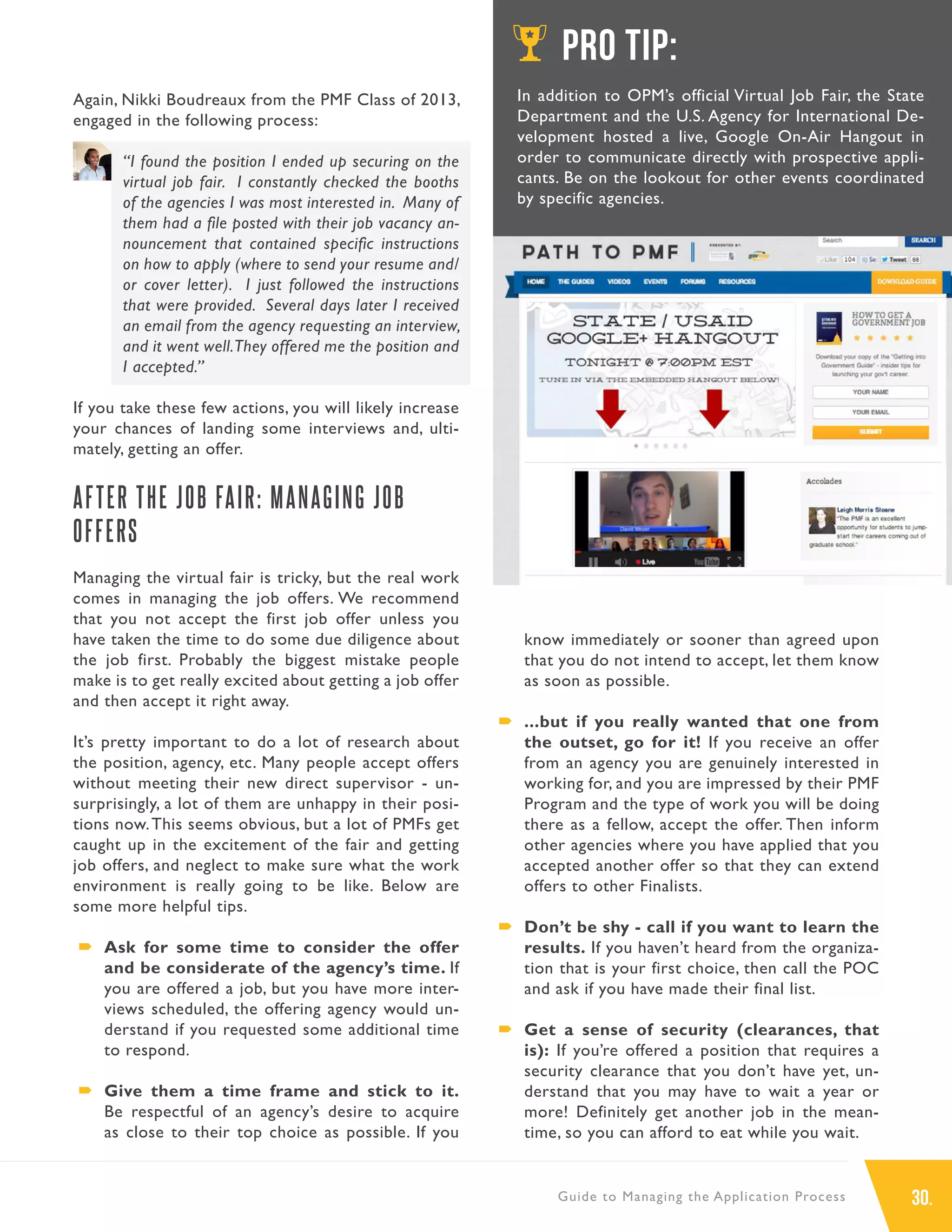 30.Guide to Managing the Application Process
Again, Nikki Boudreaux from the PMF Class of 2013,
engaged in the following process:
“I found the position I ended up securing on the
virtual job fair. I constantly checked the booths
of the agencies I was most interested in. Many of
them had a file posted with their job vacancy an-
nouncement that contained specific instructions
on how to apply (where to send your resume and/
or cover letter). I just followed the instructions
that were provided. Several days later I received
an email from the agency requesting an interview,
and it went well.They offered me the position and
I accepted.”
If you take these few actions, you will likely increase
your chances of landing some interviews and, ulti-
mately, getting an offer.
AFTER THE JOB FAIR: MANAGING JOB
OFFERS
Managing the virtual fair is tricky, but the real work
comes in managing the job offers. We recommend
that you not accept the first job offer unless you
have taken the time to do some due diligence about
the job first. Probably the biggest mistake people
make is to get really excited about getting a job offer
and then accept it right away.
It’s pretty important to do a lot of research about
the position, agency, etc. Many people accept offers
without meeting their new direct supervisor - un-
surprisingly, a lot of them are unhappy in their posi-
tions now.This seems obvious, but a lot of PMFs get
caught up in the excitement of the fair and getting
job offers, and neglect to make sure what the work
environment is really going to be like. Below are
some more helpful tips.
´´ Ask for some time to consider the offer
and be considerate of the agency’s time. If
you are offered a job, but you have more inter-
views scheduled, the offering agency would un-
derstand if you requested some additional time
to respond.
´´ Give them a time frame and stick to it.
Be respectful of an agency’s desire to acquire
as close to their top choice as possible. If you
know immediately or sooner than agreed upon
that you do not intend to accept, let them know
as soon as possible.
´´ ...but if you really wanted that one from
the outset, go for it! If you receive an offer
from an agency you are genuinely interested in
working for, and you are impressed by their PMF
Program and the type of work you will be doing
there as a fellow, accept the offer. Then inform
other agencies where you have applied that you
accepted another offer so that they can extend
offers to other Finalists.
´´ Don’t be shy - call if you want to learn the
results. If you haven’t heard from the organiza-
tion that is your first choice, then call the POC
and ask if you have made their final list.
´´ Get a sense of security (clearances, that
is): If you’re offered a position that requires a
security clearance that you don’t have yet, un-
derstand that you may have to wait a year or
more! Definitely get another job in the mean-
time, so you can afford to eat while you wait.
PRO TIP:
In addition to OPM’s official Virtual Job Fair, the State
Department and the U.S. Agency for International De-
velopment hosted a live, Google On-Air Hangout in
order to communicate directly with prospective appli-
cants. Be on the lookout for other events coordinated
by specific agencies.
 