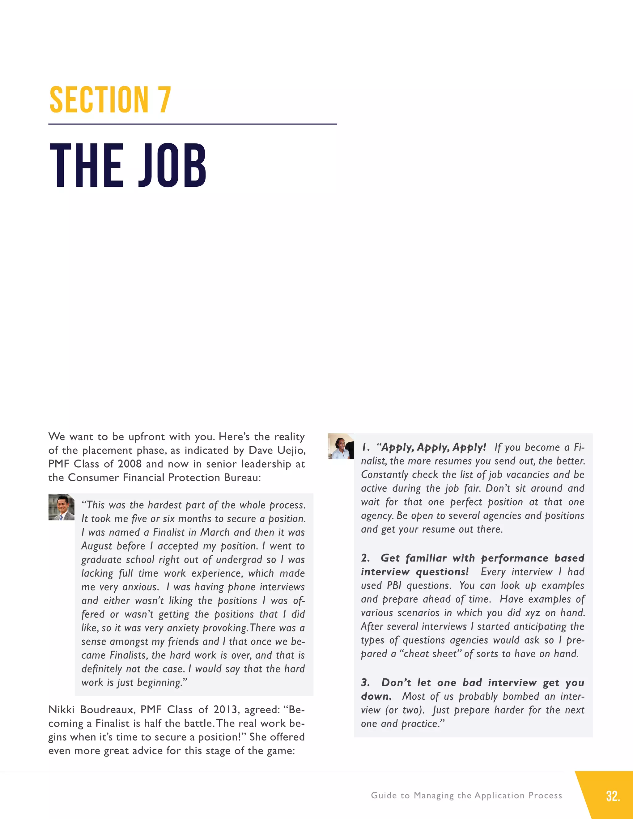 32.Guide to Managing the Application Process
Section 7
The Job
We want to be upfront with you. Here’s the reality
of the placement phase, as indicated by Dave Uejio,
PMF Class of 2008 and now in senior leadership at
the Consumer Financial Protection Bureau:
“This was the hardest part of the whole process.
It took me five or six months to secure a position.
I was named a Finalist in March and then it was
August before I accepted my position. I went to
graduate school right out of undergrad so I was
lacking full time work experience, which made
me very anxious. I was having phone interviews
and either wasn’t liking the positions I was of-
fered or wasn’t getting the positions that I did
like, so it was very anxiety provoking.There was a
sense amongst my friends and I that once we be-
came Finalists, the hard work is over, and that is
definitely not the case. I would say that the hard
work is just beginning.”
Nikki Boudreaux, PMF Class of 2013, agreed: “Be-
coming a Finalist is half the battle.The real work be-
gins when it’s time to secure a position!” She offered
even more great advice for this stage of the game:
1. “Apply, Apply, Apply! If you become a Fi-
nalist, the more resumes you send out, the better.
Constantly check the list of job vacancies and be
active during the job fair. Don’t sit around and
wait for that one perfect position at that one
agency. Be open to several agencies and positions
and get your resume out there.
2. Get familiar with performance based
interview questions! Every interview I had
used PBI questions. You can look up examples
and prepare ahead of time. Have examples of
various scenarios in which you did xyz on hand.
After several interviews I started anticipating the
types of questions agencies would ask so I pre-
pared a “cheat sheet” of sorts to have on hand.
3. Don’t let one bad interview get you
down. Most of us probably bombed an inter-
view (or two). Just prepare harder for the next
one and practice.”
 