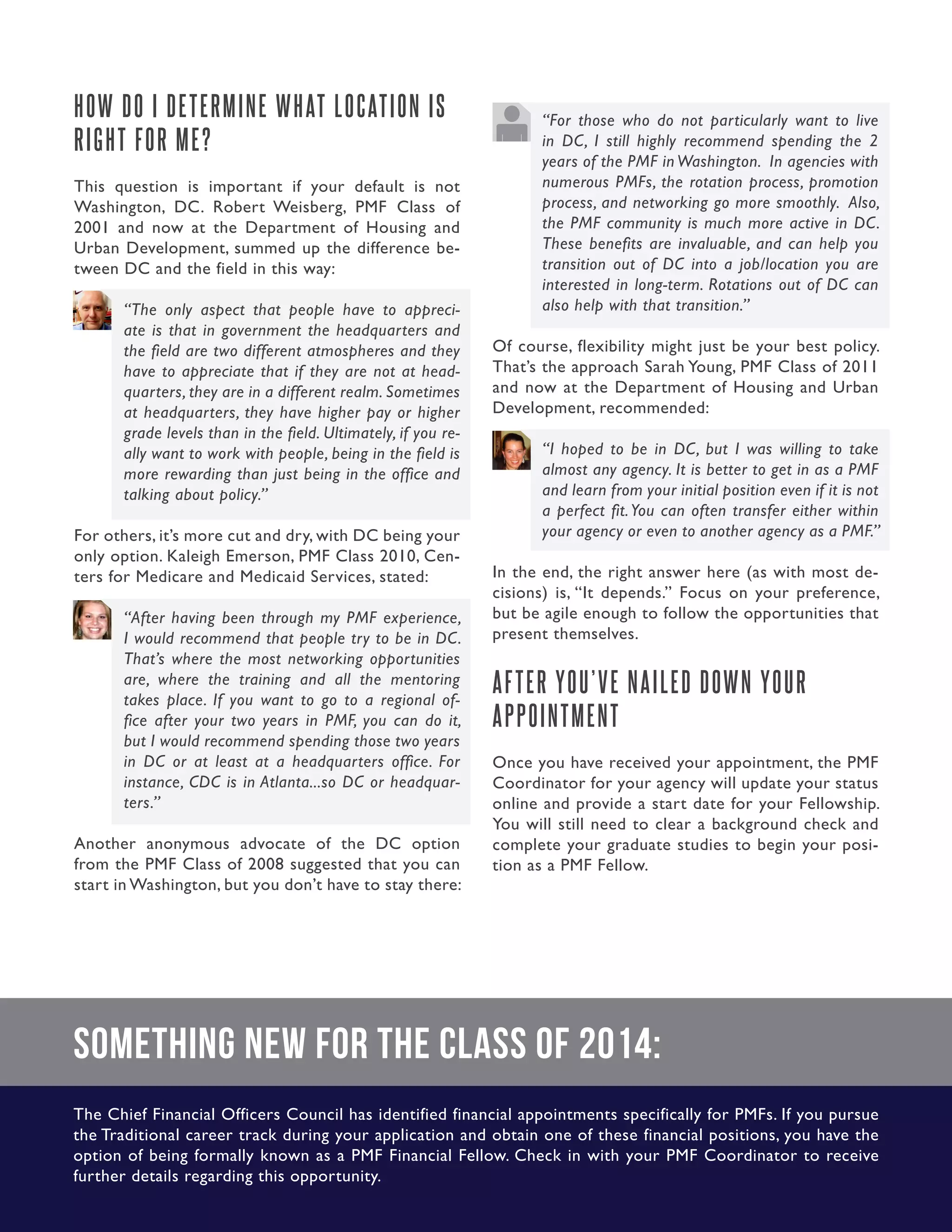 34.Guide to Managing the Application Process
HOW DO I DETERMINE WHAT LOCATION IS
RIGHT FOR ME?
This question is important if your default is not
Washington, DC. Robert Weisberg, PMF Class of
2001 and now at the Department of Housing and
Urban Development, summed up the difference be-
tween DC and the field in this way:
“The only aspect that people have to appreci-
ate is that in government the headquarters and
the field are two different atmospheres and they
have to appreciate that if they are not at head-
quarters, they are in a different realm. Sometimes
at headquarters, they have higher pay or higher
grade levels than in the field. Ultimately, if you re-
ally want to work with people, being in the field is
more rewarding than just being in the office and
talking about policy.”
For others, it’s more cut and dry, with DC being your
only option. Kaleigh Emerson, PMF Class 2010, Cen-
ters for Medicare and Medicaid Services, stated:
“After having been through my PMF experience,
I would recommend that people try to be in DC.
That’s where the most networking opportunities
are, where the training and all the mentoring
takes place. If you want to go to a regional of-
fice after your two years in PMF, you can do it,
but I would recommend spending those two years
in DC or at least at a headquarters office. For
instance, CDC is in Atlanta...so DC or headquar-
ters.”
Another anonymous advocate of the DC option
from the PMF Class of 2008 suggested that you can
start in Washington, but you don’t have to stay there:
“For those who do not particularly want to live
in DC, I still highly recommend spending the 2
years of the PMF in Washington. In agencies with
numerous PMFs, the rotation process, promotion
process, and networking go more smoothly. Also,
the PMF community is much more active in DC.
These benefits are invaluable, and can help you
transition out of DC into a job/location you are
interested in long-term. Rotations out of DC can
also help with that transition.”
Of course, flexibility might just be your best policy.
That’s the approach Sarah Young, PMF Class of 2011
and now at the Department of Housing and Urban
Development, recommended:
“I hoped to be in DC, but I was willing to take
almost any agency. It is better to get in as a PMF
and learn from your initial position even if it is not
a perfect fit.You can often transfer either within
your agency or even to another agency as a PMF.”
In the end, the right answer here (as with most de-
cisions) is, “It depends.” Focus on your preference,
but be agile enough to follow the opportunities that
present themselves.
AFTER YOU’VE NAILED DOWN YOUR
APPOINTMENT
Once you have received your appointment, the PMF
Coordinator for your agency will update your status
online and provide a start date for your Fellowship.
You will still need to clear a background check and
complete your graduate studies to begin your posi-
tion as a PMF Fellow.
Something New for the Class of 2014:
The Chief Financial Officers Council has identified financial appointments specifically for PMFs. If you pursue
the Traditional career track during your application and obtain one of these financial positions, you have the
option of being formally known as a PMF Financial Fellow. Check in with your PMF Coordinator to receive
further details regarding this opportunity.
 