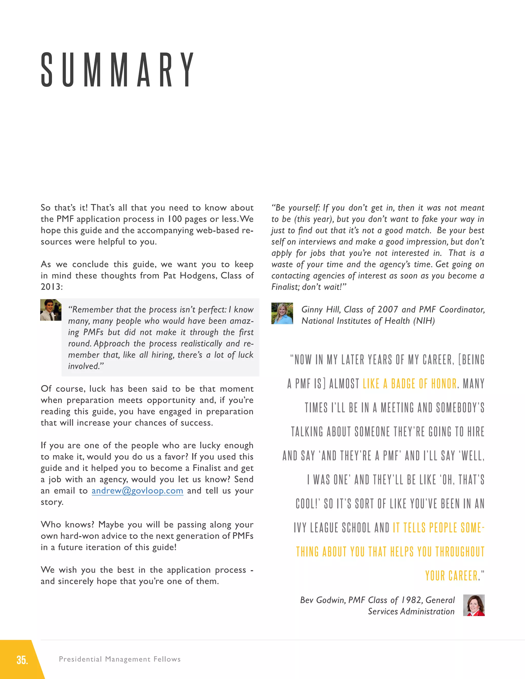 35. Presidential Management Fellows
S U M M A R Y
So that’s it! That’s all that you need to know about
the PMF application process in 100 pages or less.We
hope this guide and the accompanying web-based re-
sources were helpful to you.
As we conclude this guide, we want you to keep
in mind these thoughts from Pat Hodgens, Class of
2013:
“Remember that the process isn’t perfect: I know
many, many people who would have been amaz-
ing PMFs but did not make it through the first
round. Approach the process realistically and re-
member that, like all hiring, there’s a lot of luck
involved.”
Of course, luck has been said to be that moment
when preparation meets opportunity and, if you’re
reading this guide, you have engaged in preparation
that will increase your chances of success.
If you are one of the people who are lucky enough
to make it, would you do us a favor? If you used this
guide and it helped you to become a Finalist and get
a job with an agency, would you let us know? Send
an email to andrew@govloop.com and tell us your
story.
Who knows? Maybe you will be passing along your
own hard-won advice to the next generation of PMFs
in a future iteration of this guide!
We wish you the best in the application process -
and sincerely hope that you’re one of them.
“Be yourself: If you don’t get in, then it was not meant
to be (this year), but you don’t want to fake your way in
just to find out that it’s not a good match. Be your best
self on interviews and make a good impression, but don’t
apply for jobs that you’re not interested in. That is a
waste of your time and the agency’s time. Get going on
contacting agencies of interest as soon as you become a
Finalist; don’t wait!”
Ginny Hill, Class of 2007 and PMF Coordinator,
National Institutes of Health (NIH)
“NOW IN MY LATER YEARS OF MY CAREER, [BEING
A PMF IS] ALMOST LIKE A BADGE OF HONOR. MANY
TIMES I’LL BE IN A MEETING AND SOMEBODY’S
TALKING ABOUT SOMEONE THEY’RE GOING TO HIRE
AND SAY ‘AND THEY’RE A PMF’ AND I’LL SAY ‘WELL,
I WAS ONE’ AND THEY’LL BE LIKE ‘OH, THAT’S
COOL!’ SO IT’S SORT OF LIKE YOU’VE BEEN IN AN
IVY LEAGUE SCHOOL AND IT TELLS PEOPLE SOME-
THING ABOUT YOU THAT HELPS YOU THROUGHOUT
YOUR CAREER.”
Bev Godwin, PMF Class of 1982, General
Services Administration
 