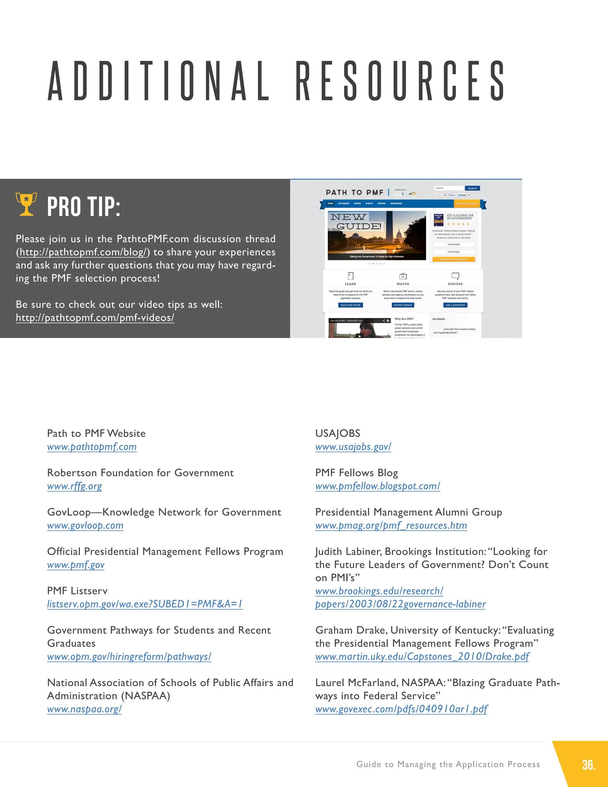 36.Guide to Managing the Application Process
A D D I T I O N A L R E S O U R C E S
Path to PMF Website
www.pathtopmf.com
Robertson Foundation for Government
www.rffg.org
GovLoop—Knowledge Network for Government
www.govloop.com
Official Presidential Management Fellows Program
www.pmf.gov
PMF Listserv
listserv.opm.gov/wa.exe?SUBED1=PMF&A=1
Government Pathways for Students and Recent
Graduates
www.opm.gov/hiringreform/pathways/
National Association of Schools of Public Affairs and
Administration (NASPAA)
www.naspaa.org/
PRO TIP:
Please join us in the PathtoPMF.com discussion thread
(http://pathtopmf.com/blog/) to share your experiences
and ask any further questions that you may have regard-
ing the PMF selection process!
Be sure to check out our video tips as well:
http://pathtopmf.com/pmf-videos/
USAJOBS
www.usajobs.gov/
PMF Fellows Blog
www.pmfellow.blogspot.com/
Presidential Management Alumni Group
www.pmag.org/pmf_resources.htm
Judith Labiner, Brookings Institution:“Looking for
the Future Leaders of Government? Don’t Count
on PMI’s”
www.brookings.edu/research/
papers/2003/08/22governance-labiner
Graham Drake, University of Kentucky:“Evaluating
the Presidential Management Fellows Program”
www.martin.uky.edu/Capstones_2010/Drake.pdf
Laurel McFarland, NASPAA:“Blazing Graduate Path-
ways into Federal Service”
www.govexec.com/pdfs/040910ar1.pdf
 