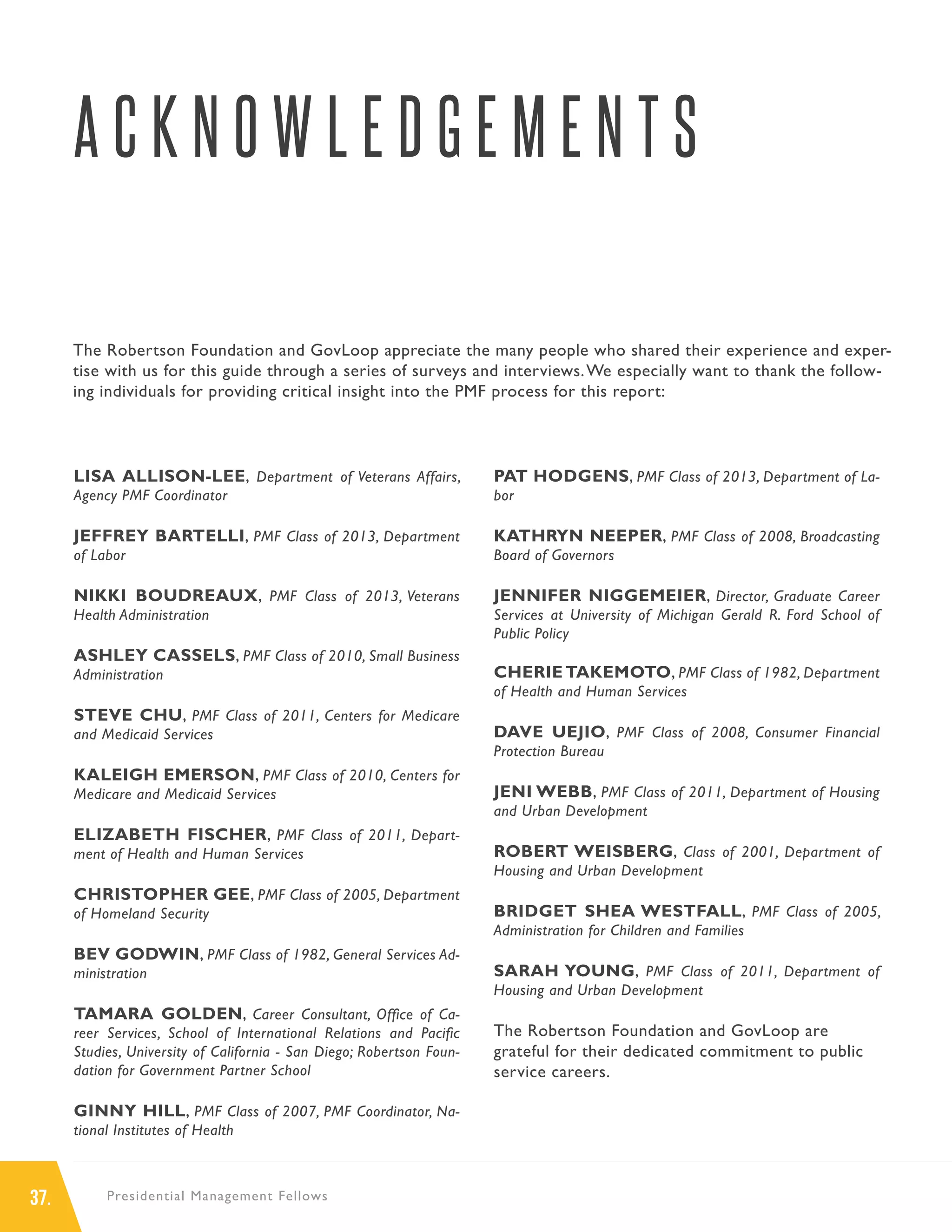 37. Presidential Management Fellows
A C K N O W L E D G E M E N T S
LISA ALLISON-LEE, Department of Veterans Affairs,
Agency PMF Coordinator
JEFFREY BARTELLI, PMF Class of 2013, Department
of Labor
NIKKI BOUDREAUX, PMF Class of 2013, Veterans
Health Administration
ASHLEY CASSELS, PMF Class of 2010, Small Business
Administration
STEVE CHU, PMF Class of 2011, Centers for Medicare
and Medicaid Services
KALEIGH EMERSON, PMF Class of 2010, Centers for
Medicare and Medicaid Services
ELIZABETH FISCHER, PMF Class of 2011, Depart-
ment of Health and Human Services
CHRISTOPHER GEE, PMF Class of 2005, Department
of Homeland Security
BEV GODWIN, PMF Class of 1982, General Services Ad-
ministration
TAMARA GOLDEN, Career Consultant, Office of Ca-
reer Services, School of International Relations and Pacific
Studies, University of California - San Diego; Robertson Foun-
dation for Government Partner School
GINNY HILL, PMF Class of 2007, PMF Coordinator, Na-
tional Institutes of Health
PAT HODGENS, PMF Class of 2013, Department of La-
bor
KATHRYN NEEPER, PMF Class of 2008, Broadcasting
Board of Governors
JENNIFER NIGGEMEIER, Director, Graduate Career
Services at University of Michigan Gerald R. Ford School of
Public Policy
CHERIE TAKEMOTO, PMF Class of 1982, Department
of Health and Human Services
DAVE UEJIO, PMF Class of 2008, Consumer Financial
Protection Bureau
JENI WEBB, PMF Class of 2011, Department of Housing
and Urban Development
ROBERT WEISBERG, Class of 2001, Department of
Housing and Urban Development
BRIDGET SHEA WESTFALL, PMF Class of 2005,
Administration for Children and Families
SARAH YOUNG, PMF Class of 2011, Department of
Housing and Urban Development
The Robertson Foundation and GovLoop are
grateful for their dedicated commitment to public
service careers.
The Robertson Foundation and GovLoop appreciate the many people who shared their experience and exper-
tise with us for this guide through a series of surveys and interviews.We especially want to thank the follow-
ing individuals for providing critical insight into the PMF process for this report:
 