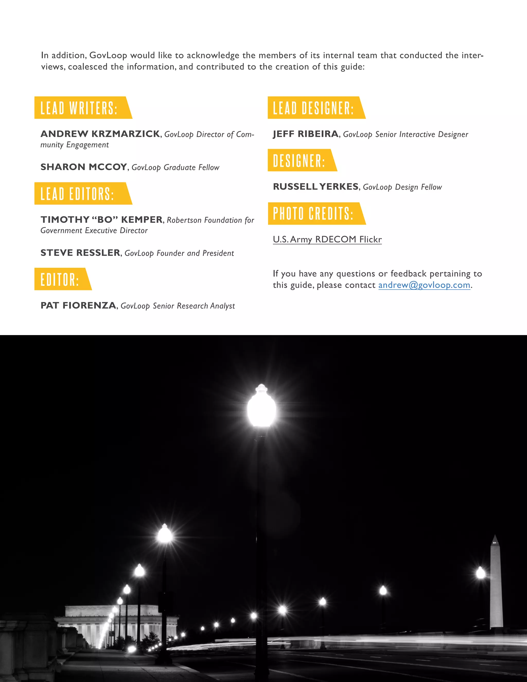 38.Guide to Managing the Application Process
LEAD WRITERS:
ANDREW KRZMARZICK, GovLoop Director of Com-
munity Engagement
SHARON MCCOY, GovLoop Graduate Fellow
LEAD EDITORS:
TIMOTHY “BO” KEMPER, Robertson Foundation for
Government Executive Director
STEVE RESSLER, GovLoop Founder and President
EDITOR:
PAT FIORENZA, GovLoop Senior Research Analyst
LEAD DESIGNER:
JEFF RIBEIRA, GovLoop Senior Interactive Designer
DESIGNER:
RUSSELL YERKES, GovLoop Design Fellow
PHOTO CREDITS:
U.S.Army RDECOM Flickr
If you have any questions or feedback pertaining to
this guide, please contact andrew@govloop.com.
In addition, GovLoop would like to acknowledge the members of its internal team that conducted the inter-
views, coalesced the information, and contributed to the creation of this guide:
 