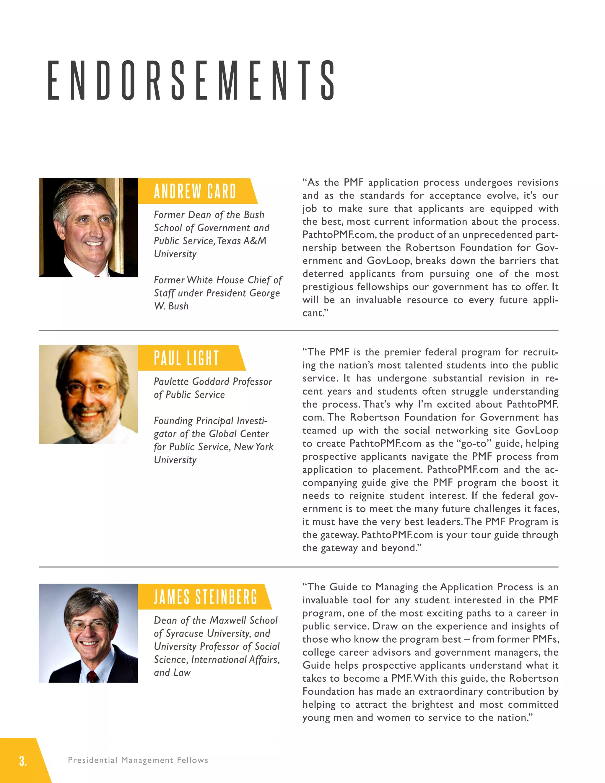 3. Presidential Management Fellows
E N D O R S E M E N T S
“As the PMF application process undergoes revisions
and as the standards for acceptance evolve, it’s our
job to make sure that applicants are equipped with
the best, most current information about the process.
PathtoPMF.com, the product of an unprecedented part-
nership between the Robertson Foundation for Gov-
ernment and GovLoop, breaks down the barriers that
deterred applicants from pursuing one of the most
prestigious fellowships our government has to offer. It
will be an invaluable resource to every future appli-
cant.”
“The PMF is the premier federal program for recruit-
ing the nation’s most talented students into the public
service. It has undergone substantial revision in re-
cent years and students often struggle understanding
the process. That’s why I’m excited about PathtoPMF.
com. The Robertson Foundation for Government has
teamed up with the social networking site GovLoop
to create PathtoPMF.com as the “go-to” guide, helping
prospective applicants navigate the PMF process from
application to placement. PathtoPMF.com and the ac-
companying guide give the PMF program the boost it
needs to reignite student interest. If the federal gov-
ernment is to meet the many future challenges it faces,
it must have the very best leaders.The PMF Program is
the gateway. PathtoPMF.com is your tour guide through
the gateway and beyond.”
“The Guide to Managing the Application Process is an
invaluable tool for any student interested in the PMF
program, one of the most exciting paths to a career in
public service. Draw on the experience and insights of
those who know the program best – from former PMFs,
college career advisors and government managers, the
Guide helps prospective applicants understand what it
takes to become a PMF.With this guide, the Robertson
Foundation has made an extraordinary contribution by
helping to attract the brightest and most committed
young men and women to service to the nation.”
ANDREW CARD
Former Dean of the Bush
School of Government and
Public Service,Texas A&M
University
Former White House Chief of
Staff under President George
W. Bush
PAUL LIGHT
Paulette Goddard Professor
of Public Service
Founding Principal Investi-
gator of the Global Center
for Public Service, New York
University
JAMES STEINBERG
Dean of the Maxwell School
of Syracuse University, and
University Professor of Social
Science, International Affairs,
and Law
 