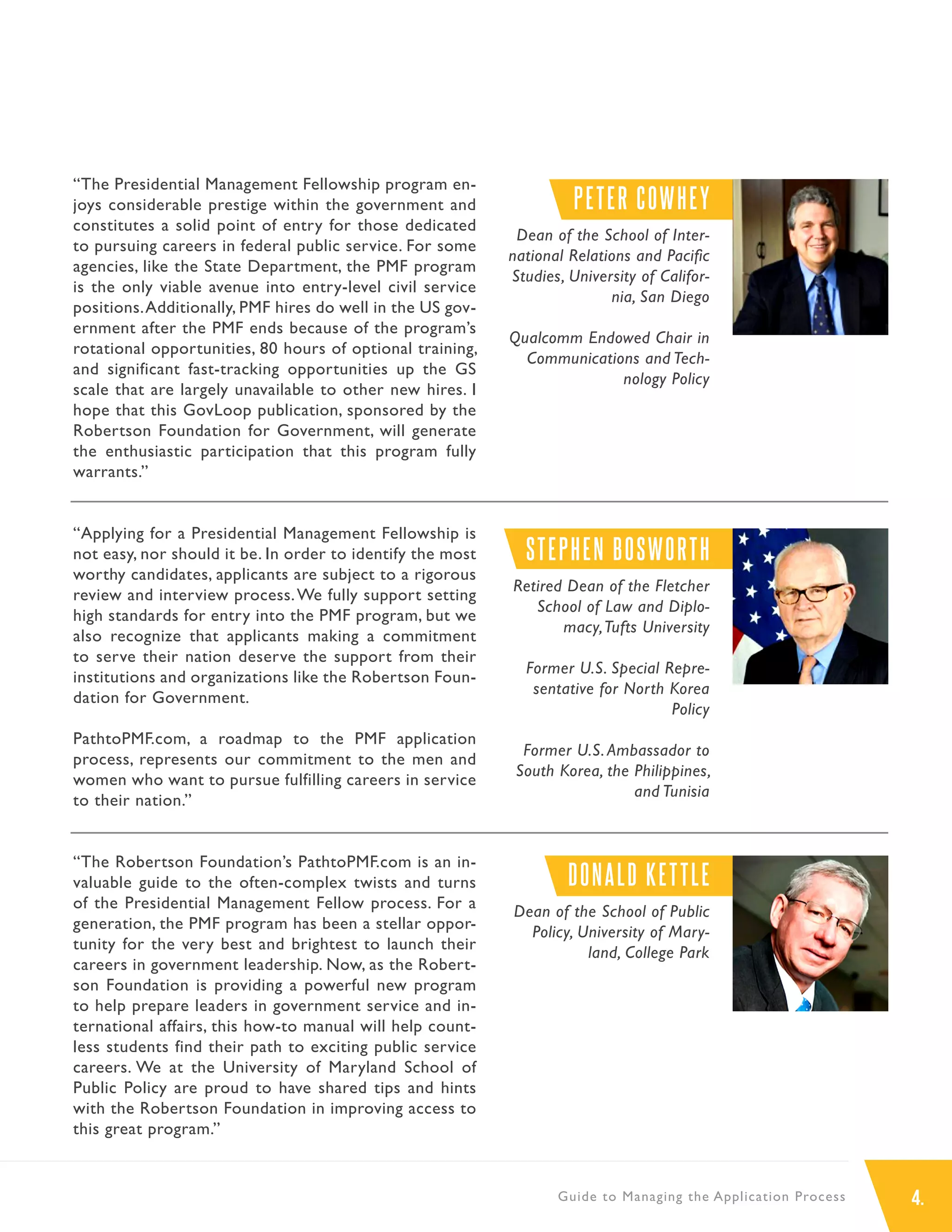 4.Guide to Managing the Application Process
“The Presidential Management Fellowship program en-
joys considerable prestige within the government and
constitutes a solid point of entry for those dedicated
to pursuing careers in federal public service. For some
agencies, like the State Department, the PMF program
is the only viable avenue into entry-level civil service
positions.Additionally, PMF hires do well in the US gov-
ernment after the PMF ends because of the program’s
rotational opportunities, 80 hours of optional training,
and significant fast-tracking opportunities up the GS
scale that are largely unavailable to other new hires. I
hope that this GovLoop publication, sponsored by the
Robertson Foundation for Government, will generate
the enthusiastic participation that this program fully
warrants.”
“Applying for a Presidential Management Fellowship is
not easy, nor should it be. In order to identify the most
worthy candidates, applicants are subject to a rigorous
review and interview process.We fully support setting
high standards for entry into the PMF program, but we
also recognize that applicants making a commitment
to serve their nation deserve the support from their
institutions and organizations like the Robertson Foun-
dation for Government.
PathtoPMF.com, a roadmap to the PMF application
process, represents our commitment to the men and
women who want to pursue fulfilling careers in service
to their nation.”
“The Robertson Foundation’s PathtoPMF.com is an in-
valuable guide to the often-complex twists and turns
of the Presidential Management Fellow process. For a
generation, the PMF program has been a stellar oppor-
tunity for the very best and brightest to launch their
careers in government leadership. Now, as the Robert-
son Foundation is providing a powerful new program
to help prepare leaders in government service and in-
ternational affairs, this how-to manual will help count-
less students find their path to exciting public service
careers. We at the University of Maryland School of
Public Policy are proud to have shared tips and hints
with the Robertson Foundation in improving access to
this great program.”
PETER COWHEY
Dean of the School of Inter-
national Relations and Pacific
Studies, University of Califor-
nia, San Diego
Qualcomm Endowed Chair in
Communications and Tech-
nology Policy
STEPHEN BOSWORTH
Retired Dean of the Fletcher
School of Law and Diplo-
macy,Tufts University
Former U.S. Special Repre-
sentative for North Korea
Policy
Former U.S. Ambassador to
South Korea, the Philippines,
and Tunisia
DONALD KETTLE
Dean of the School of Public
Policy, University of Mary-
land, College Park
 