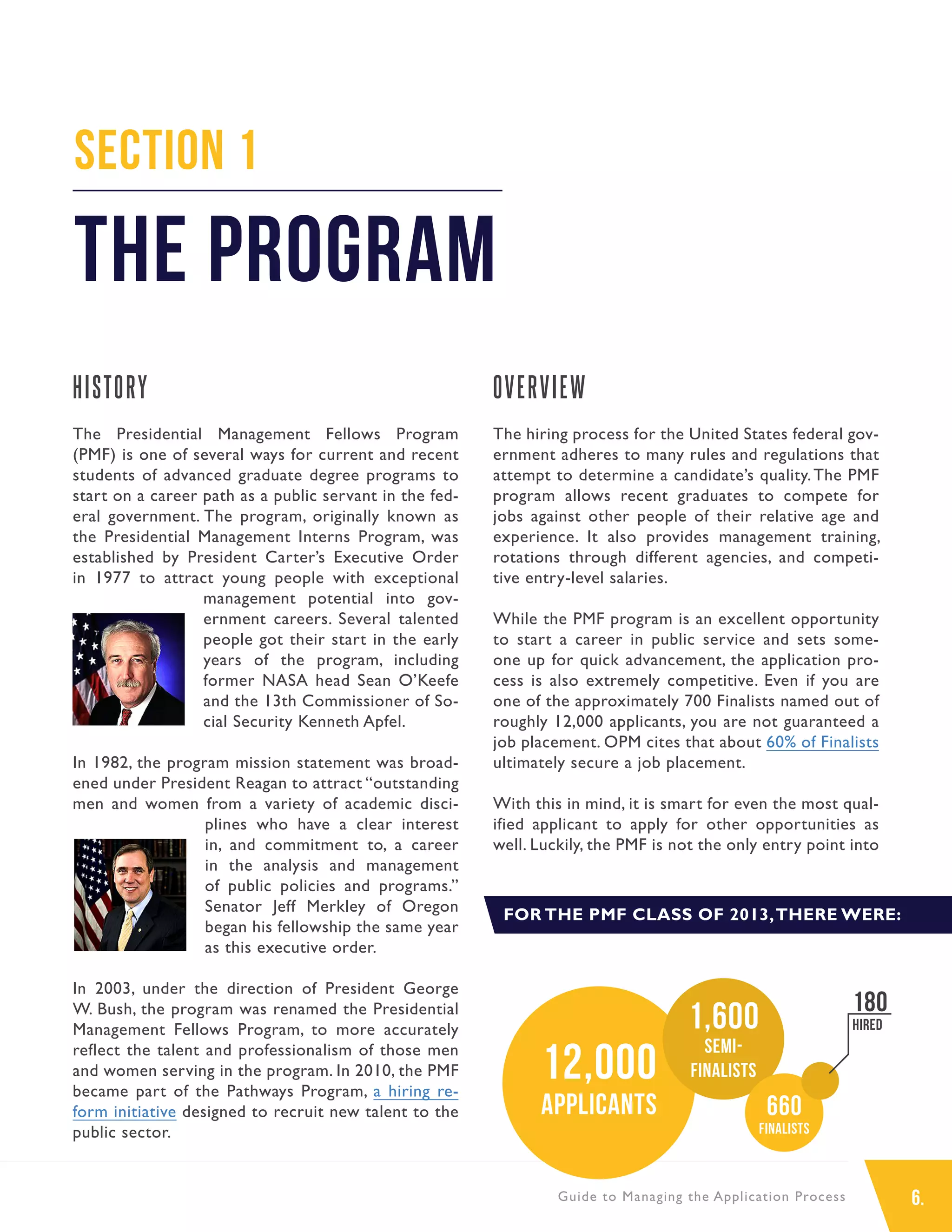 6.Guide to Managing the Application Process
HISTORY
The Presidential Management Fellows Program
(PMF) is one of several ways for current and recent
students of advanced graduate degree programs to
start on a career path as a public servant in the fed-
eral government. The program, originally known as
the Presidential Management Interns Program, was
established by President Carter’s Executive Order
in 1977 to attract young people with exceptional
management potential into gov-
ernment careers. Several talented
people got their start in the early
years of the program, including
former NASA head Sean O’Keefe
and the 13th Commissioner of So-
cial Security Kenneth Apfel.
In 1982, the program mission statement was broad-
ened under President Reagan to attract “outstanding
men and women from a variety of academic disci-
plines who have a clear interest
in, and commitment to, a career
in the analysis and management
of public policies and programs.”
Senator Jeff Merkley of Oregon
began his fellowship the same year
as this executive order.
In 2003, under the direction of President George
W. Bush, the program was renamed the Presidential
Management Fellows Program, to more accurately
reflect the talent and professionalism of those men
and women serving in the program. In 2010, the PMF
became part of the Pathways Program, a hiring re-
form initiative designed to recruit new talent to the
public sector.
OVERVIEW
The hiring process for the United States federal gov-
ernment adheres to many rules and regulations that
attempt to determine a candidate’s quality.The PMF
program allows recent graduates to compete for
jobs against other people of their relative age and
experience. It also provides management training,
rotations through different agencies, and competi-
tive entry-level salaries.
While the PMF program is an excellent opportunity
to start a career in public service and sets some-
one up for quick advancement, the application pro-
cess is also extremely competitive. Even if you are
one of the approximately 700 Finalists named out of
roughly 12,000 applicants, you are not guaranteed a
job placement. OPM cites that about 60% of Finalists
ultimately secure a job placement.
With this in mind, it is smart for even the most qual-
ified applicant to apply for other opportunities as
well. Luckily, the PMF is not the only entry point into
Section 1
The Program
FOR THE PMF CLASS OF 2013,THERE WERE:
12,000
applicants
1,600
Semi-
finalists
660
Finalists
180
Hired
 