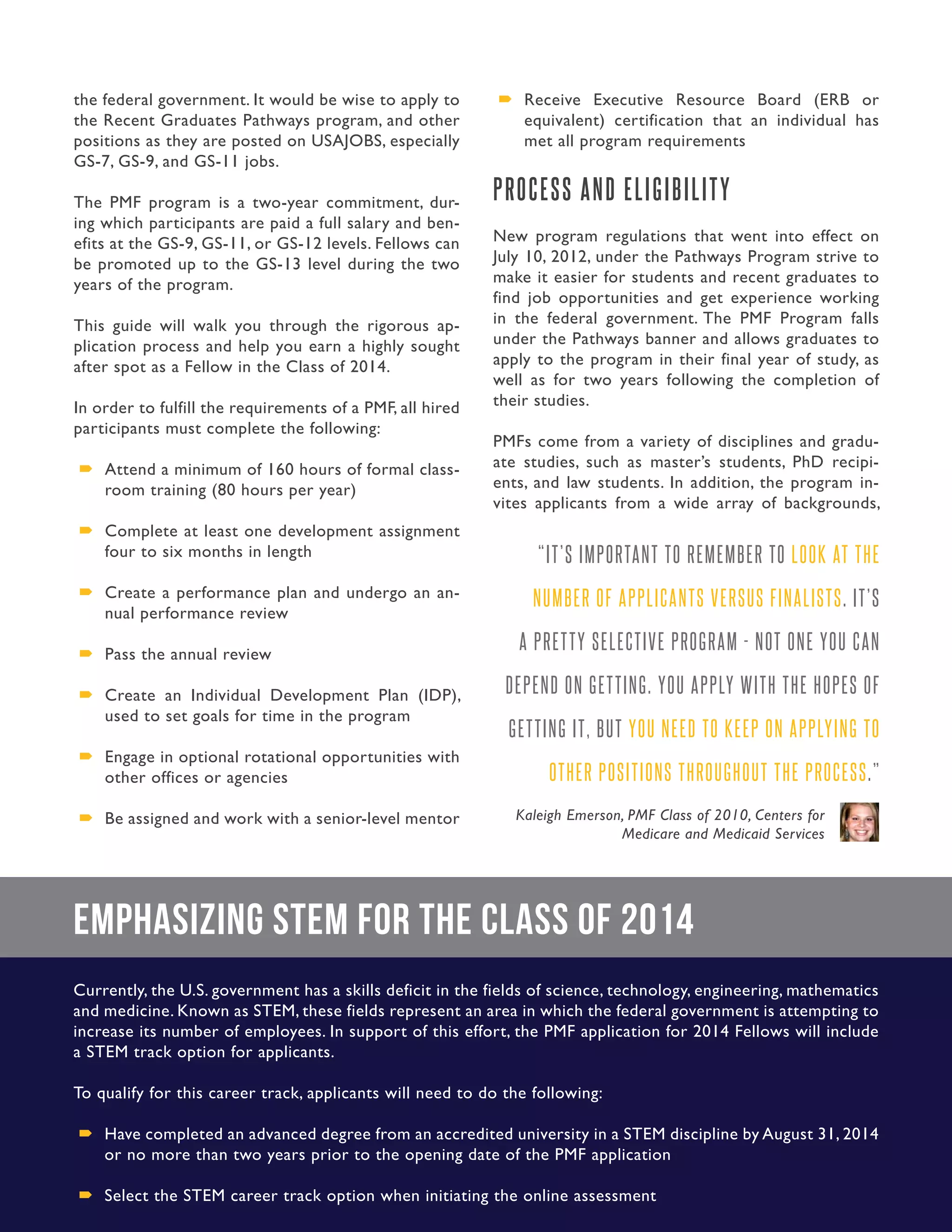 7. Presidential Management Fellows
the federal government. It would be wise to apply to
the Recent Graduates Pathways program, and other
positions as they are posted on USAJOBS, especially
GS-7, GS-9, and GS-11 jobs.
The PMF program is a two-year commitment, dur-
ing which participants are paid a full salary and ben-
efits at the GS-9, GS-11, or GS-12 levels. Fellows can
be promoted up to the GS-13 level during the two
years of the program.
This guide will walk you through the rigorous ap-
plication process and help you earn a highly sought
after spot as a Fellow in the Class of 2014.
In order to fulfill the requirements of a PMF, all hired
participants must complete the following:
´´ Attend a minimum of 160 hours of formal class-
room training (80 hours per year)
´´ Complete at least one development assignment
four to six months in length
´´ Create a performance plan and undergo an an-
nual performance review
´´ Pass the annual review
´´ Create an Individual Development Plan (IDP),
used to set goals for time in the program
´´ Engage in optional rotational opportunities with
other offices or agencies
´´ Be assigned and work with a senior-level mentor
´´ Receive Executive Resource Board (ERB or
equivalent) certification that an individual has
met all program requirements
PROCESS AND ELIGIBILITY
New program regulations that went into effect on
July 10, 2012, under the Pathways Program strive to
make it easier for students and recent graduates to
find job opportunities and get experience working
in the federal government. The PMF Program falls
under the Pathways banner and allows graduates to
apply to the program in their final year of study, as
well as for two years following the completion of
their studies.
PMFs come from a variety of disciplines and gradu-
ate studies, such as master’s students, PhD recipi-
ents, and law students. In addition, the program in-
vites applicants from a wide array of backgrounds,
“IT’S IMPORTANT TO REMEMBER TO LOOK AT THE
NUMBER OF APPLICANTS VERSUS FINALISTS. IT’S
A PRETTY SELECTIVE PROGRAM - NOT ONE YOU CAN
DEPEND ON GETTING. YOU APPLY WITH THE HOPES OF
GETTING IT, BUT YOU NEED TO KEEP ON APPLYING TO
OTHER POSITIONS THROUGHOUT THE PROCESS.”
Kaleigh Emerson, PMF Class of 2010, Centers for
Medicare and Medicaid Services
Emphasizing STEM for the Class of 2014
Currently, the U.S. government has a skills deficit in the fields of science, technology, engineering, mathematics
and medicine. Known as STEM, these fields represent an area in which the federal government is attempting to
increase its number of employees. In support of this effort, the PMF application for 2014 Fellows will include
a STEM track option for applicants.
To qualify for this career track, applicants will need to do the following:
´´ Have completed an advanced degree from an accredited university in a STEM discipline by August 31, 2014
or no more than two years prior to the opening date of the PMF application
´´ Select the STEM career track option when initiating the online assessment
 
