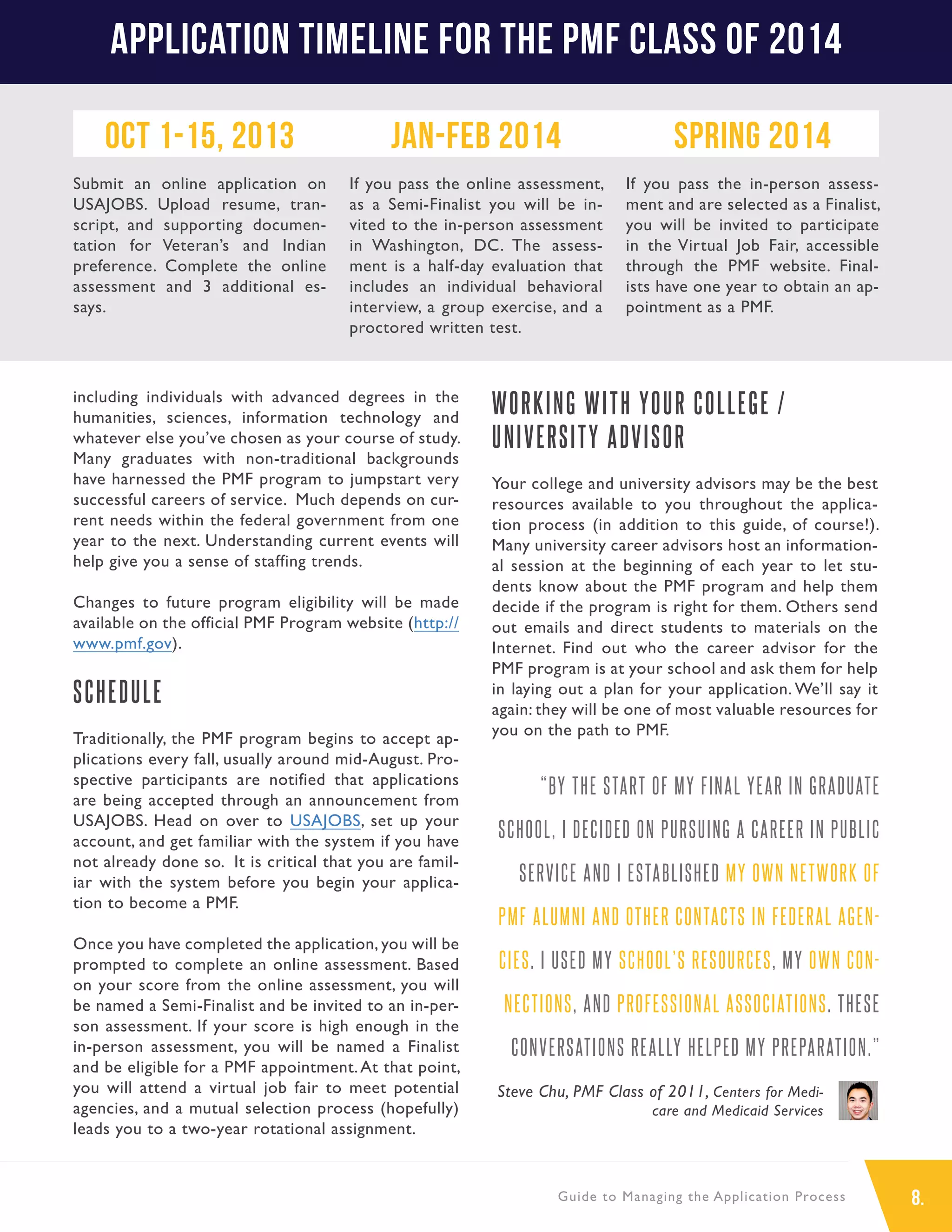 8.Guide to Managing the Application Process
including individuals with advanced degrees in the
humanities, sciences, information technology and
whatever else you’ve chosen as your course of study.
Many graduates with non-traditional backgrounds
have harnessed the PMF program to jumpstart very
successful careers of service. Much depends on cur-
rent needs within the federal government from one
year to the next. Understanding current events will
help give you a sense of staffing trends.
Changes to future program eligibility will be made
available on the official PMF Program website (http://
www.pmf.gov).
SCHEDULE
Traditionally, the PMF program begins to accept ap-
plications every fall, usually around mid-August. Pro-
spective participants are notified that applications
are being accepted through an announcement from
USAJOBS. Head on over to USAJOBS, set up your
account, and get familiar with the system if you have
not already done so. It is critical that you are famil-
iar with the system before you begin your applica-
tion to become a PMF.
Once you have completed the application, you will be
prompted to complete an online assessment. Based
on your score from the online assessment, you will
be named a Semi-Finalist and be invited to an in-per-
son assessment. If your score is high enough in the
in-person assessment, you will be named a Finalist
and be eligible for a PMF appointment.At that point,
you will attend a virtual job fair to meet potential
agencies, and a mutual selection process (hopefully)
leads you to a two-year rotational assignment.
WORKING WITH YOUR COLLEGE /
UNIVERSITY ADVISOR
Your college and university advisors may be the best
resources available to you throughout the applica-
tion process (in addition to this guide, of course!).
Many university career advisors host an information-
al session at the beginning of each year to let stu-
dents know about the PMF program and help them
decide if the program is right for them. Others send
out emails and direct students to materials on the
Internet. Find out who the career advisor for the
PMF program is at your school and ask them for help
in laying out a plan for your application. We’ll say it
again: they will be one of most valuable resources for
you on the path to PMF.
“BY THE START OF MY FINAL YEAR IN GRADUATE
SCHOOL, I DECIDED ON PURSUING A CAREER IN PUBLIC
SERVICE AND I ESTABLISHED MY OWN NETWORK OF
PMF ALUMNI AND OTHER CONTACTS IN FEDERAL AGEN-
CIES. I USED MY SCHOOL’S RESOURCES, MY OWN CON-
NECTIONS, AND PROFESSIONAL ASSOCIATIONS. THESE
CONVERSATIONS REALLY HELPED MY PREPARATION.”
Steve Chu, PMF Class of 2011, Centers for Medi-
care and Medicaid Services
Application Timeline for the PMF Class of 2014
Oct 1-15, 2013
Submit an online application on
USAJOBS. Upload resume, tran-
script, and supporting documen-
tation for Veteran’s and Indian
preference. Complete the online
assessment and 3 additional es-
says.
Jan-Feb 2014
If you pass the online assessment,
as a Semi-Finalist you will be in-
vited to the in-person assessment
in Washington, DC. The assess-
ment is a half-day evaluation that
includes an individual behavioral
interview, a group exercise, and a
proctored written test.
Spring 2014
If you pass the in-person assess-
ment and are selected as a Finalist,
you will be invited to participate
in the Virtual Job Fair, accessible
through the PMF website. Final-
ists have one year to obtain an ap-
pointment as a PMF.
 