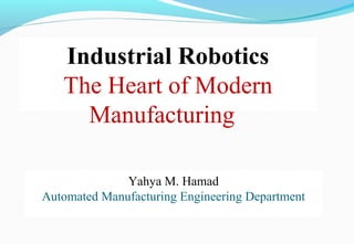 Industrial Robotics
The Heart of Modern
Manufacturing
Yahya M. Hamad
Automated Manufacturing Engineering Department
 