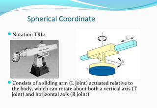 Spherical Coordinate
Notation TRL:
Consists of a sliding arm (L joint) actuated relative to
the body, which can rotate about both a vertical axis (T
joint) and horizontal axis (R joint)
 