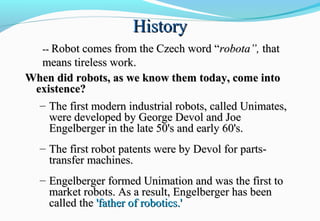 HistoryHistory
When did robots, as we know them today, come intoWhen did robots, as we know them today, come into
existence?existence?
– The first modern industrial robots, called Unimates,The first modern industrial robots, called Unimates,
were developed by George Devol and Joewere developed by George Devol and Joe
Engelberger in the late 50's and early 60's.Engelberger in the late 50's and early 60's.
– The first robot patents were by Devol for parts-The first robot patents were by Devol for parts-
transfer machines.transfer machines.
– Engelberger formed Unimation and was the first toEngelberger formed Unimation and was the first to
market robots. As a result, Engelberger has beenmarket robots. As a result, Engelberger has been
called thecalled the 'father of robotics.''father of robotics.'
---- Robot comes from the Czech word “Robot comes from the Czech word “robota”,robota”, thatthat
means tireless work.means tireless work.
 