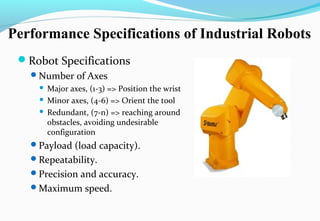 Performance Specifications of Industrial Robots
Robot Specifications
Number of Axes
 Major axes, (1-3) => Position the wrist
 Minor axes, (4-6) => Orient the tool
 Redundant, (7-n) => reaching around
obstacles, avoiding undesirable
configuration
Payload (load capacity).
Repeatability.
Precision and accuracy.
Maximum speed.
 