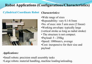 Robot Applications (Configurations/Characteristics)
Cylindrical Coordinate Robot Characteristics:
•Wide range of sizes
•Repeatability: vary 0.1-0.5mm
•No. of axes: min 3 arm axes (2 linear)
•Working envelope: typically large
(vertical stroke as long as radial stroke)
• The structure is not compact.
•Payload: 5 - 250kg
•Speed: 1000mm/s, average
•Cost: inexpensive for their size and
payload
Applications:
•Small robots: precision small assembly tasks
•Large robots: material handling, machine loading/unloading.
 