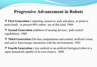 Progressive Advancement in Robots
 First Generation ( repeating, nonservo, pick and place, or point to
point kind) , in present 80% robots are of this kind. 1960
 Second Generation (addition of sensing devices , path control
capabilities). 1980
 Third Generation (On-line computations and control, artificial vision,
and active force/torque interaction with the environment). 1992
 Fourth Generation ( true android or an artificial biological robot or a
super humanoid capable of its own clones). 2000
 