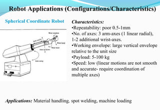 Robot Applications (Configurations/Characteristics)
Spherical Coordinate Robot Characteristics:
•Repeatability: poor 0.5-1mm
•No. of axes: 3 arm-axes (1 linear radial),
1-2 additional wrist-axes.
•Working envelope: large vertical envelope
relative to the unit size
•Payload: 5-100 kg
•Speed: low (linear motions are not smooth
and accurate- require coordination of
multiple axes)
Applications: Material handling, spot welding, machine loading
 