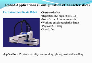 Robot Applications (Configurations/Characteristics)
Cartesian Coordinate Robot Characteristics:
•Repeatability: high (0.015-0.1)
•No. of axes: 3 linear arm-axis,
•Working envelope:relative large
•Payload:5- 100kg
•Speed: fast
Applications: Precise assembly, arc welding, gluing, material handling
 