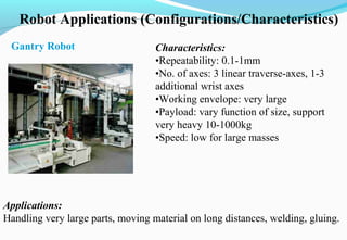 Robot Applications (Configurations/Characteristics)
Gantry Robot Characteristics:
•Repeatability: 0.1-1mm
•No. of axes: 3 linear traverse-axes, 1-3
additional wrist axes
•Working envelope: very large
•Payload: vary function of size, support
very heavy 10-1000kg
•Speed: low for large masses
Applications:
Handling very large parts, moving material on long distances, welding, gluing.
 