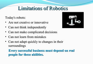 Limitations of RoboticsLimitations of Robotics
Today's robots:Today's robots:
• Are not creative or innovativeAre not creative or innovative
• Can not think independentlyCan not think independently
• Can not make complicated decisionsCan not make complicated decisions
• Can not learn from mistakesCan not learn from mistakes
• Can not adapt quickly to changes in theirCan not adapt quickly to changes in their
surroundingssurroundings
Every successful business must depend on realEvery successful business must depend on real
people for these abilities.people for these abilities.
 