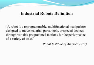 “A robot is a reprogrammable, multifunctional manipulator
designed to move material, parts, tools, or special devices
through variable programmed motions for the performance
of a variety of tasks”
Robot Institute of America (RIA)
Industrial Robots Definition
 