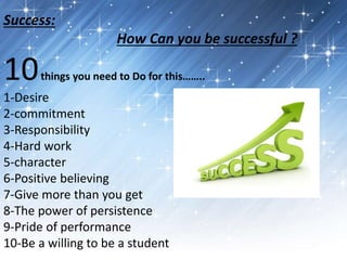 Success: 
How Can you be successful ? 
10things you need to Do for this…….. 
1-Desire 
2-commitment 
3-Responsibility 
4-Hard work 
5-character 
6-Positive believing 
7-Give more than you get 
8-The power of persistence 
9-Pride of performance 
10-Be a willing to be a student 
 