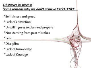 Obstacles in success 
Some reasons why we don’t achieve EXCELLENCE … 
*Selfishness and greed 
*Lack of conviction 
*Unwillingness to plan and prepare 
*Not learning from past mistakes 
*Fear 
*Discipline 
*Lack of Knowledge 
*Lack of Courage 
 