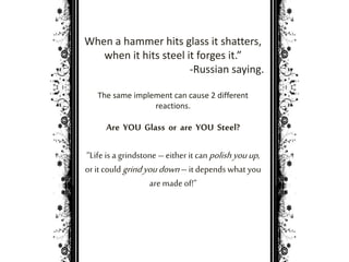 When a hammer hits glass it shatters, 
when it hits steel it forges it.” 
-Russian saying. 
The same implement can cause 2 different 
reactions. 
Are YOU Glass or are YOU Steel? 
“Life is a grindstone – either it can polish you up , 
or it could grind you down – it depends what you 
are made of!” 
 